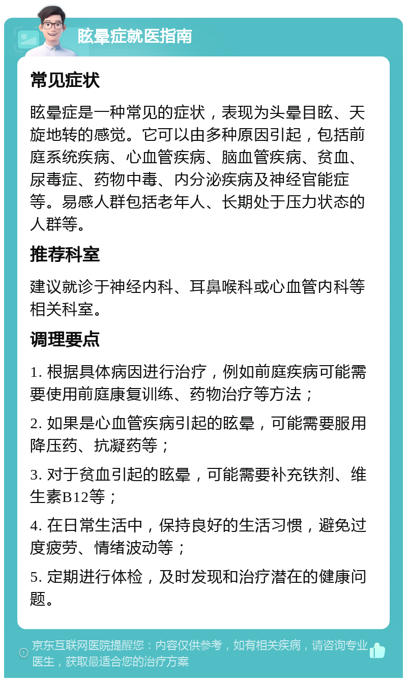 眩晕症就医指南 常见症状 眩晕症是一种常见的症状，表现为头晕目眩、天旋地转的感觉。它可以由多种原因引起，包括前庭系统疾病、心血管疾病、脑血管疾病、贫血、尿毒症、药物中毒、内分泌疾病及神经官能症等。易感人群包括老年人、长期处于压力状态的人群等。 推荐科室 建议就诊于神经内科、耳鼻喉科或心血管内科等相关科室。 调理要点 1. 根据具体病因进行治疗，例如前庭疾病可能需要使用前庭康复训练、药物治疗等方法； 2. 如果是心血管疾病引起的眩晕，可能需要服用降压药、抗凝药等； 3. 对于贫血引起的眩晕，可能需要补充铁剂、维生素B12等； 4. 在日常生活中，保持良好的生活习惯，避免过度疲劳、情绪波动等； 5. 定期进行体检，及时发现和治疗潜在的健康问题。