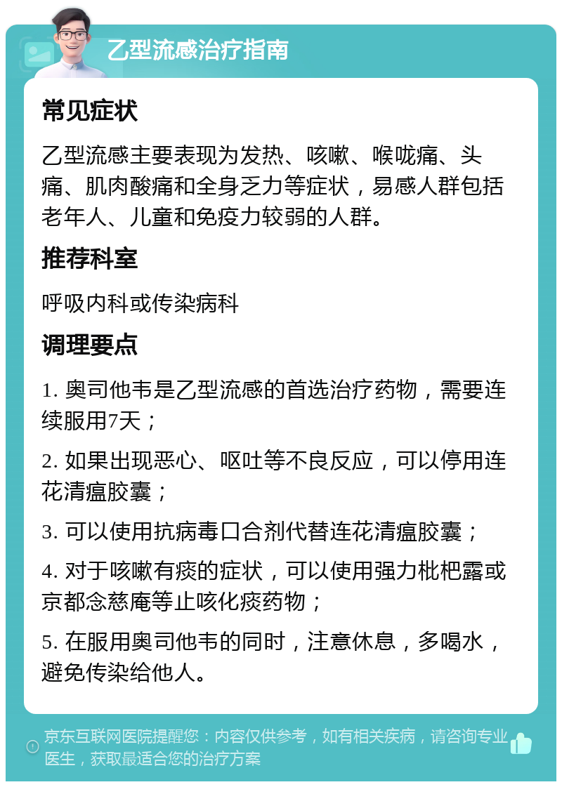 乙型流感治疗指南 常见症状 乙型流感主要表现为发热、咳嗽、喉咙痛、头痛、肌肉酸痛和全身乏力等症状，易感人群包括老年人、儿童和免疫力较弱的人群。 推荐科室 呼吸内科或传染病科 调理要点 1. 奥司他韦是乙型流感的首选治疗药物，需要连续服用7天； 2. 如果出现恶心、呕吐等不良反应，可以停用连花清瘟胶囊； 3. 可以使用抗病毒口合剂代替连花清瘟胶囊； 4. 对于咳嗽有痰的症状，可以使用强力枇杷露或京都念慈庵等止咳化痰药物； 5. 在服用奥司他韦的同时，注意休息，多喝水，避免传染给他人。