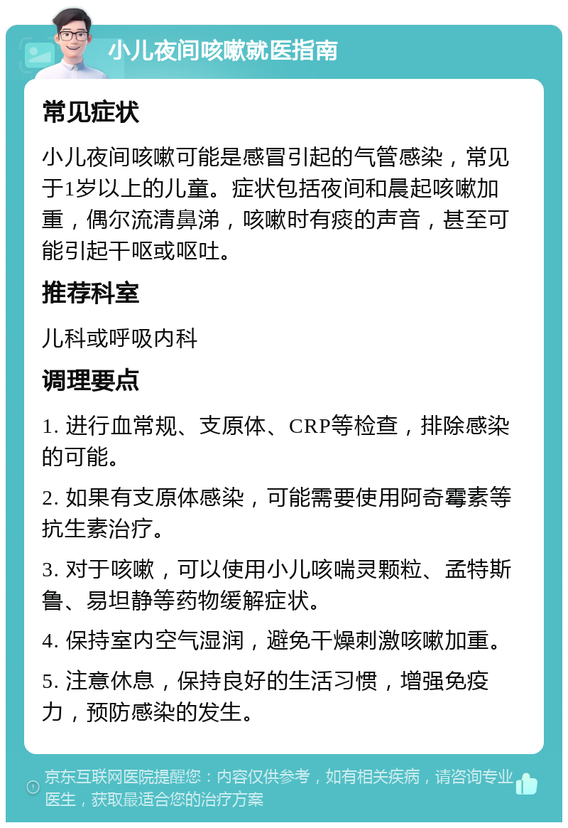 小儿夜间咳嗽就医指南 常见症状 小儿夜间咳嗽可能是感冒引起的气管感染，常见于1岁以上的儿童。症状包括夜间和晨起咳嗽加重，偶尔流清鼻涕，咳嗽时有痰的声音，甚至可能引起干呕或呕吐。 推荐科室 儿科或呼吸内科 调理要点 1. 进行血常规、支原体、CRP等检查，排除感染的可能。 2. 如果有支原体感染，可能需要使用阿奇霉素等抗生素治疗。 3. 对于咳嗽，可以使用小儿咳喘灵颗粒、孟特斯鲁、易坦静等药物缓解症状。 4. 保持室内空气湿润，避免干燥刺激咳嗽加重。 5. 注意休息，保持良好的生活习惯，增强免疫力，预防感染的发生。