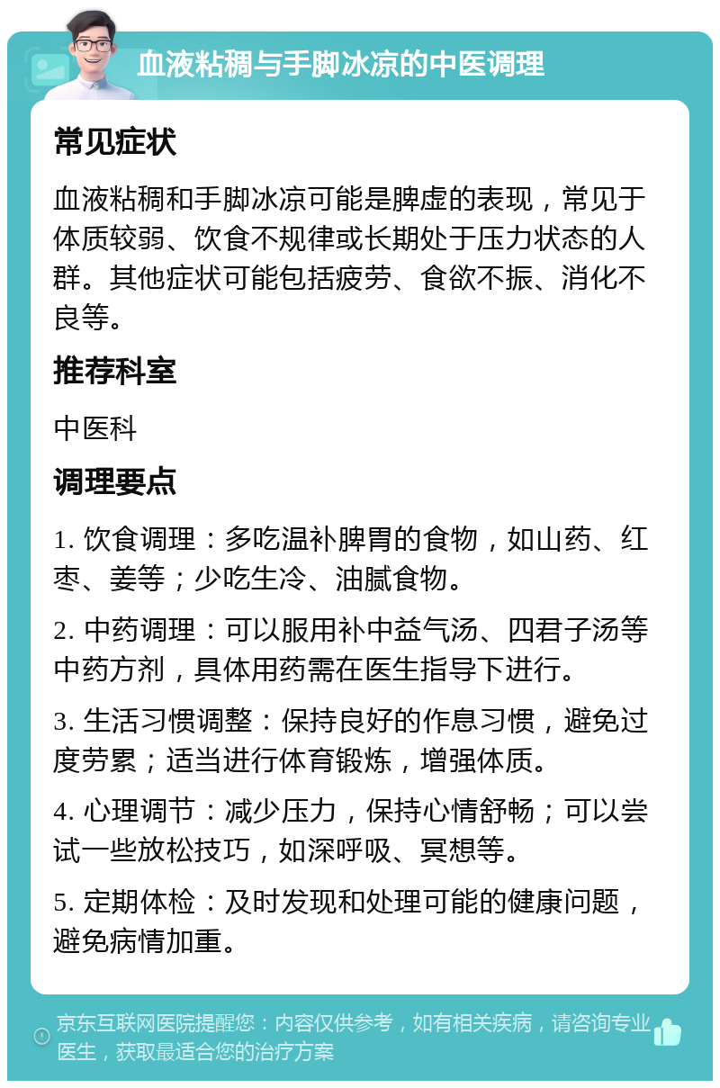 血液粘稠与手脚冰凉的中医调理 常见症状 血液粘稠和手脚冰凉可能是脾虚的表现，常见于体质较弱、饮食不规律或长期处于压力状态的人群。其他症状可能包括疲劳、食欲不振、消化不良等。 推荐科室 中医科 调理要点 1. 饮食调理：多吃温补脾胃的食物，如山药、红枣、姜等；少吃生冷、油腻食物。 2. 中药调理：可以服用补中益气汤、四君子汤等中药方剂，具体用药需在医生指导下进行。 3. 生活习惯调整：保持良好的作息习惯，避免过度劳累；适当进行体育锻炼，增强体质。 4. 心理调节：减少压力，保持心情舒畅；可以尝试一些放松技巧，如深呼吸、冥想等。 5. 定期体检：及时发现和处理可能的健康问题，避免病情加重。