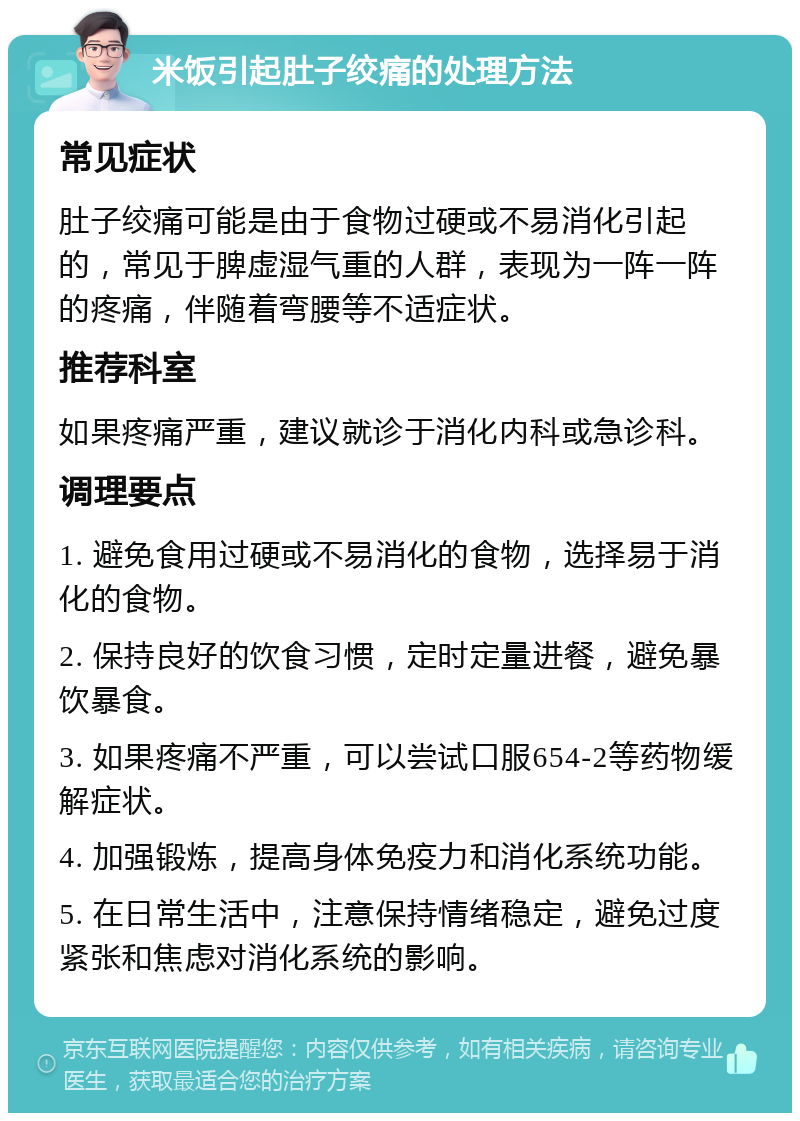 米饭引起肚子绞痛的处理方法 常见症状 肚子绞痛可能是由于食物过硬或不易消化引起的，常见于脾虚湿气重的人群，表现为一阵一阵的疼痛，伴随着弯腰等不适症状。 推荐科室 如果疼痛严重，建议就诊于消化内科或急诊科。 调理要点 1. 避免食用过硬或不易消化的食物，选择易于消化的食物。 2. 保持良好的饮食习惯，定时定量进餐，避免暴饮暴食。 3. 如果疼痛不严重，可以尝试口服654-2等药物缓解症状。 4. 加强锻炼，提高身体免疫力和消化系统功能。 5. 在日常生活中，注意保持情绪稳定，避免过度紧张和焦虑对消化系统的影响。