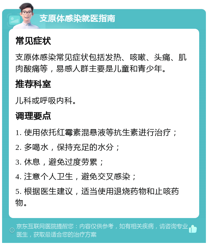 支原体感染就医指南 常见症状 支原体感染常见症状包括发热、咳嗽、头痛、肌肉酸痛等，易感人群主要是儿童和青少年。 推荐科室 儿科或呼吸内科。 调理要点 1. 使用依托红霉素混悬液等抗生素进行治疗； 2. 多喝水，保持充足的水分； 3. 休息，避免过度劳累； 4. 注意个人卫生，避免交叉感染； 5. 根据医生建议，适当使用退烧药物和止咳药物。