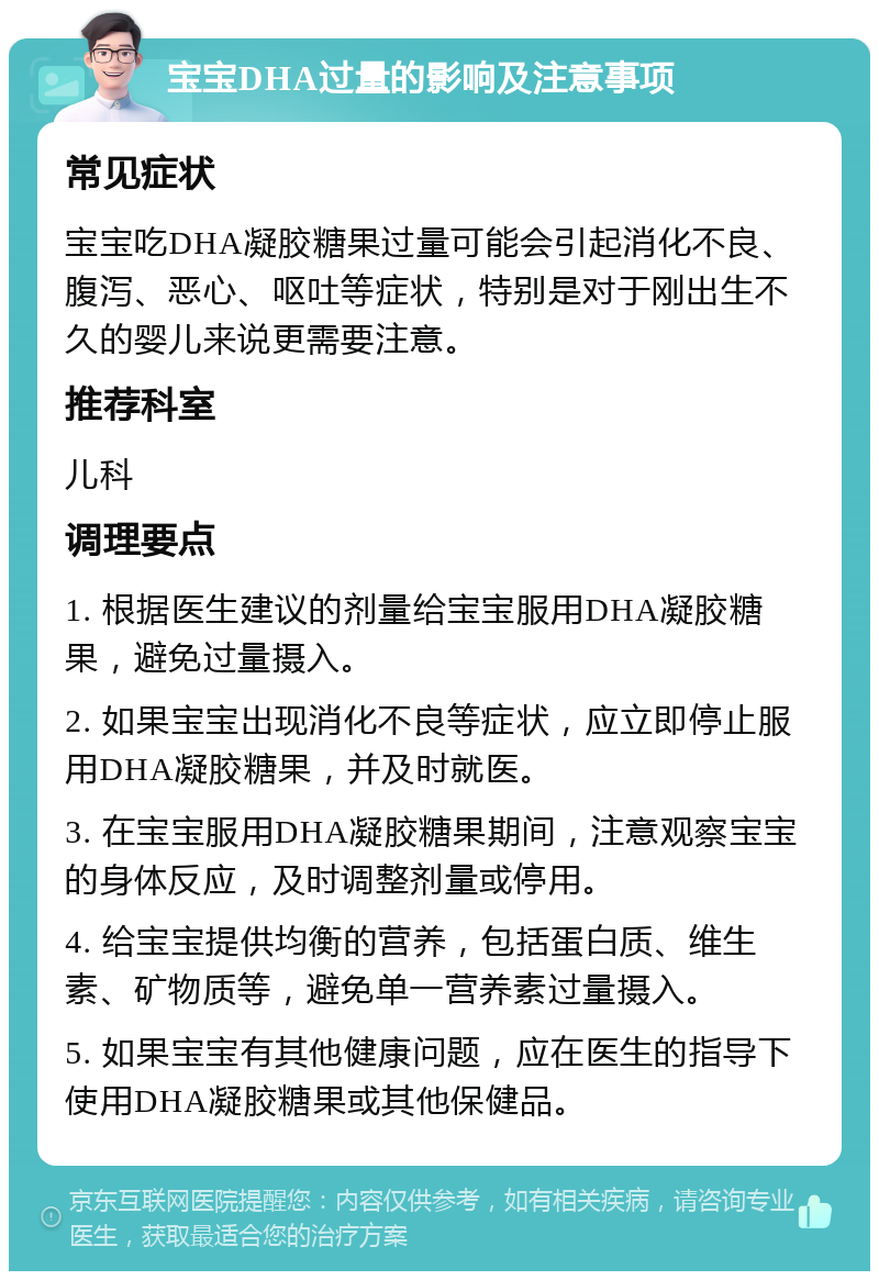 宝宝DHA过量的影响及注意事项 常见症状 宝宝吃DHA凝胶糖果过量可能会引起消化不良、腹泻、恶心、呕吐等症状，特别是对于刚出生不久的婴儿来说更需要注意。 推荐科室 儿科 调理要点 1. 根据医生建议的剂量给宝宝服用DHA凝胶糖果，避免过量摄入。 2. 如果宝宝出现消化不良等症状，应立即停止服用DHA凝胶糖果，并及时就医。 3. 在宝宝服用DHA凝胶糖果期间，注意观察宝宝的身体反应，及时调整剂量或停用。 4. 给宝宝提供均衡的营养，包括蛋白质、维生素、矿物质等，避免单一营养素过量摄入。 5. 如果宝宝有其他健康问题，应在医生的指导下使用DHA凝胶糖果或其他保健品。