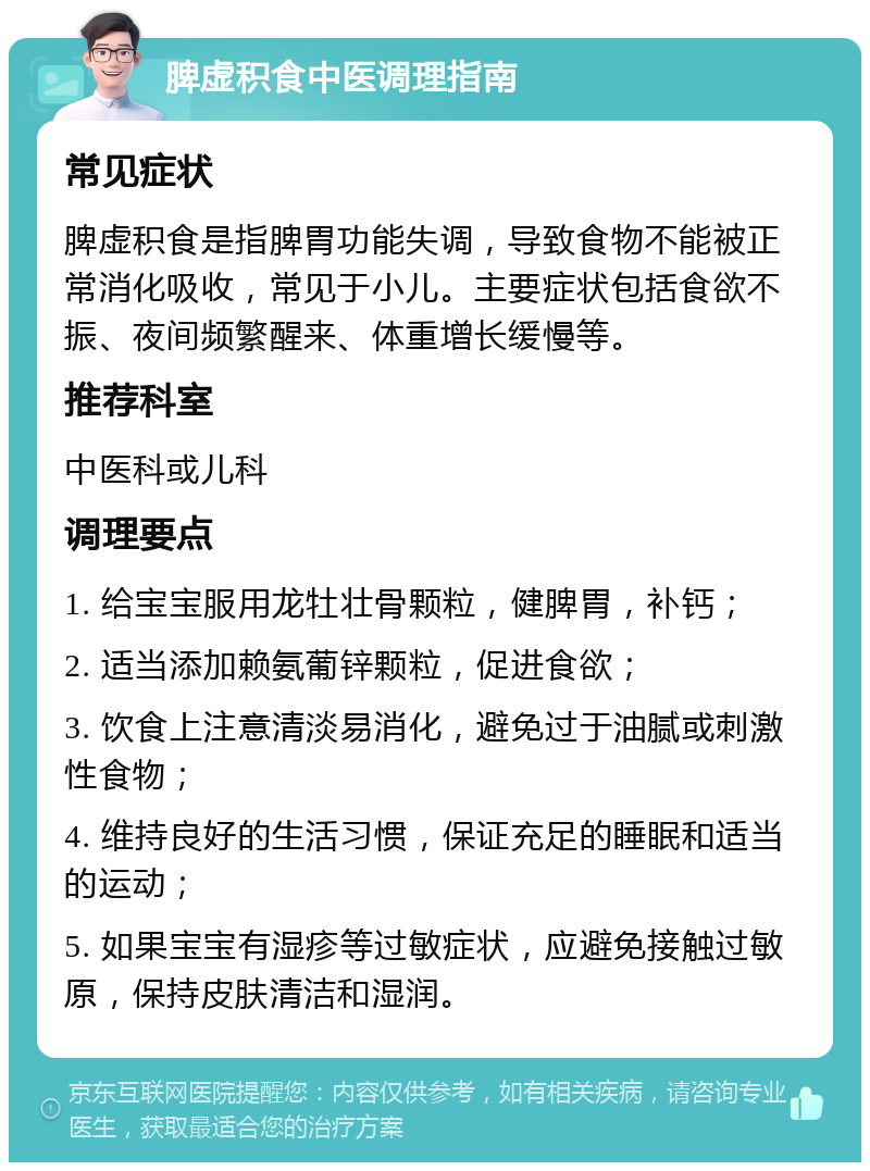 脾虚积食中医调理指南 常见症状 脾虚积食是指脾胃功能失调，导致食物不能被正常消化吸收，常见于小儿。主要症状包括食欲不振、夜间频繁醒来、体重增长缓慢等。 推荐科室 中医科或儿科 调理要点 1. 给宝宝服用龙牡壮骨颗粒，健脾胃，补钙； 2. 适当添加赖氨葡锌颗粒，促进食欲； 3. 饮食上注意清淡易消化，避免过于油腻或刺激性食物； 4. 维持良好的生活习惯，保证充足的睡眠和适当的运动； 5. 如果宝宝有湿疹等过敏症状，应避免接触过敏原，保持皮肤清洁和湿润。