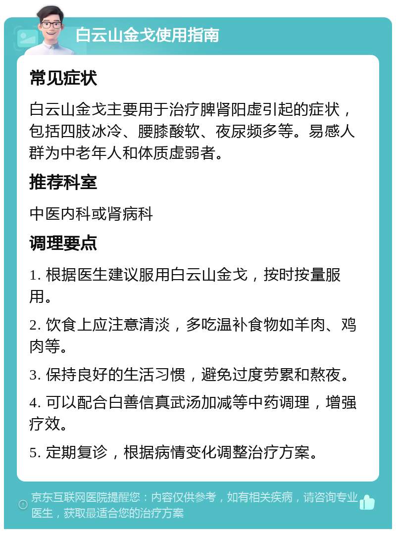 白云山金戈使用指南 常见症状 白云山金戈主要用于治疗脾肾阳虚引起的症状，包括四肢冰冷、腰膝酸软、夜尿频多等。易感人群为中老年人和体质虚弱者。 推荐科室 中医内科或肾病科 调理要点 1. 根据医生建议服用白云山金戈，按时按量服用。 2. 饮食上应注意清淡，多吃温补食物如羊肉、鸡肉等。 3. 保持良好的生活习惯，避免过度劳累和熬夜。 4. 可以配合白善信真武汤加减等中药调理，增强疗效。 5. 定期复诊，根据病情变化调整治疗方案。