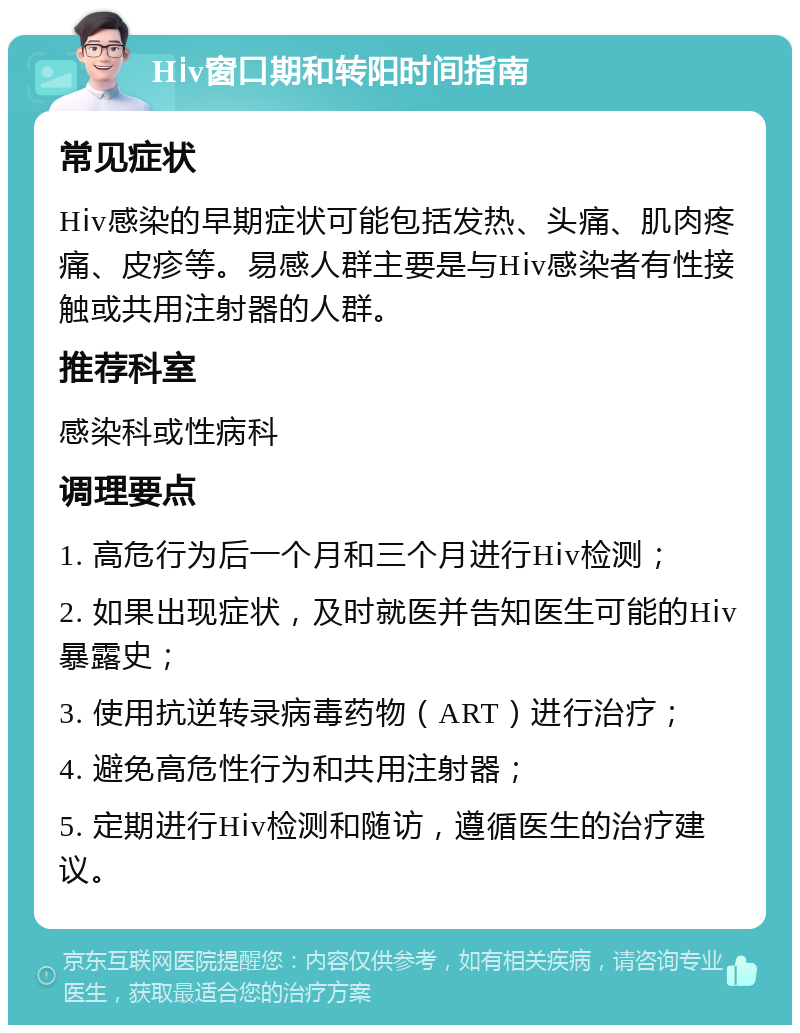 Hⅰv窗口期和转阳时间指南 常见症状 Hⅰv感染的早期症状可能包括发热、头痛、肌肉疼痛、皮疹等。易感人群主要是与Hⅰv感染者有性接触或共用注射器的人群。 推荐科室 感染科或性病科 调理要点 1. 高危行为后一个月和三个月进行Hⅰv检测； 2. 如果出现症状，及时就医并告知医生可能的Hⅰv暴露史； 3. 使用抗逆转录病毒药物（ART）进行治疗； 4. 避免高危性行为和共用注射器； 5. 定期进行Hⅰv检测和随访，遵循医生的治疗建议。