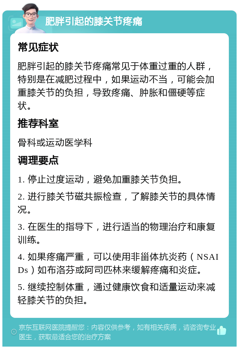 肥胖引起的膝关节疼痛 常见症状 肥胖引起的膝关节疼痛常见于体重过重的人群，特别是在减肥过程中，如果运动不当，可能会加重膝关节的负担，导致疼痛、肿胀和僵硬等症状。 推荐科室 骨科或运动医学科 调理要点 1. 停止过度运动，避免加重膝关节负担。 2. 进行膝关节磁共振检查，了解膝关节的具体情况。 3. 在医生的指导下，进行适当的物理治疗和康复训练。 4. 如果疼痛严重，可以使用非甾体抗炎药（NSAIDs）如布洛芬或阿司匹林来缓解疼痛和炎症。 5. 继续控制体重，通过健康饮食和适量运动来减轻膝关节的负担。