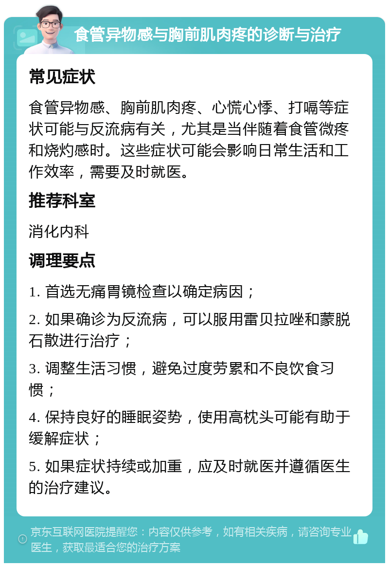 食管异物感与胸前肌肉疼的诊断与治疗 常见症状 食管异物感、胸前肌肉疼、心慌心悸、打嗝等症状可能与反流病有关，尤其是当伴随着食管微疼和烧灼感时。这些症状可能会影响日常生活和工作效率，需要及时就医。 推荐科室 消化内科 调理要点 1. 首选无痛胃镜检查以确定病因； 2. 如果确诊为反流病，可以服用雷贝拉唑和蒙脱石散进行治疗； 3. 调整生活习惯，避免过度劳累和不良饮食习惯； 4. 保持良好的睡眠姿势，使用高枕头可能有助于缓解症状； 5. 如果症状持续或加重，应及时就医并遵循医生的治疗建议。