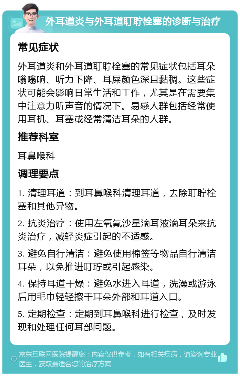 外耳道炎与外耳道耵聍栓塞的诊断与治疗 常见症状 外耳道炎和外耳道耵聍栓塞的常见症状包括耳朵嗡嗡响、听力下降、耳屎颜色深且黏稠。这些症状可能会影响日常生活和工作，尤其是在需要集中注意力听声音的情况下。易感人群包括经常使用耳机、耳塞或经常清洁耳朵的人群。 推荐科室 耳鼻喉科 调理要点 1. 清理耳道：到耳鼻喉科清理耳道，去除耵聍栓塞和其他异物。 2. 抗炎治疗：使用左氧氟沙星滴耳液滴耳朵来抗炎治疗，减轻炎症引起的不适感。 3. 避免自行清洁：避免使用棉签等物品自行清洁耳朵，以免推进耵聍或引起感染。 4. 保持耳道干燥：避免水进入耳道，洗澡或游泳后用毛巾轻轻擦干耳朵外部和耳道入口。 5. 定期检查：定期到耳鼻喉科进行检查，及时发现和处理任何耳部问题。