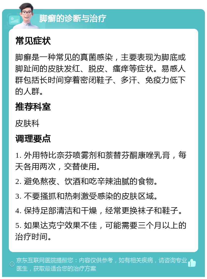 脚癣的诊断与治疗 常见症状 脚癣是一种常见的真菌感染，主要表现为脚底或脚趾间的皮肤发红、脱皮、瘙痒等症状。易感人群包括长时间穿着密闭鞋子、多汗、免疫力低下的人群。 推荐科室 皮肤科 调理要点 1. 外用特比奈芬喷雾剂和萘替芬酮康唑乳膏，每天各用两次，交替使用。 2. 避免熬夜、饮酒和吃辛辣油腻的食物。 3. 不要搔抓和热刺激受感染的皮肤区域。 4. 保持足部清洁和干燥，经常更换袜子和鞋子。 5. 如果达克宁效果不佳，可能需要三个月以上的治疗时间。