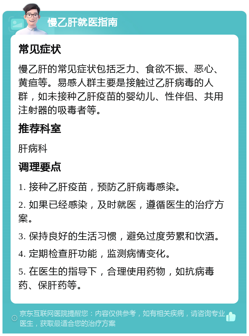 慢乙肝就医指南 常见症状 慢乙肝的常见症状包括乏力、食欲不振、恶心、黄疸等。易感人群主要是接触过乙肝病毒的人群，如未接种乙肝疫苗的婴幼儿、性伴侣、共用注射器的吸毒者等。 推荐科室 肝病科 调理要点 1. 接种乙肝疫苗，预防乙肝病毒感染。 2. 如果已经感染，及时就医，遵循医生的治疗方案。 3. 保持良好的生活习惯，避免过度劳累和饮酒。 4. 定期检查肝功能，监测病情变化。 5. 在医生的指导下，合理使用药物，如抗病毒药、保肝药等。