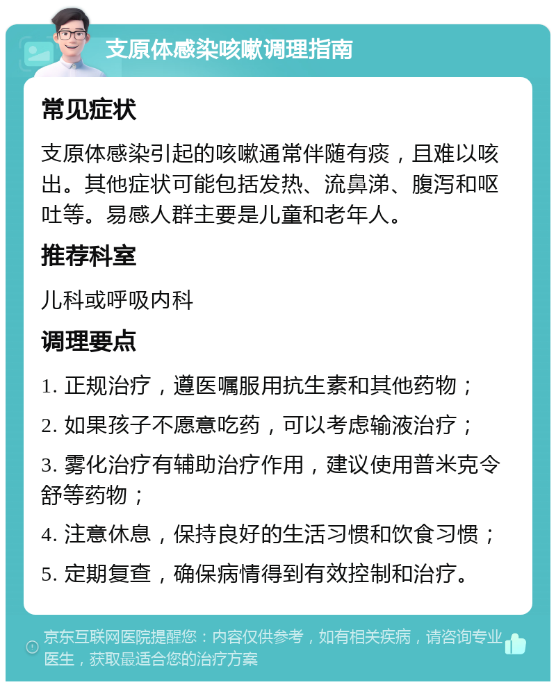 支原体感染咳嗽调理指南 常见症状 支原体感染引起的咳嗽通常伴随有痰，且难以咳出。其他症状可能包括发热、流鼻涕、腹泻和呕吐等。易感人群主要是儿童和老年人。 推荐科室 儿科或呼吸内科 调理要点 1. 正规治疗，遵医嘱服用抗生素和其他药物； 2. 如果孩子不愿意吃药，可以考虑输液治疗； 3. 雾化治疗有辅助治疗作用，建议使用普米克令舒等药物； 4. 注意休息，保持良好的生活习惯和饮食习惯； 5. 定期复查，确保病情得到有效控制和治疗。