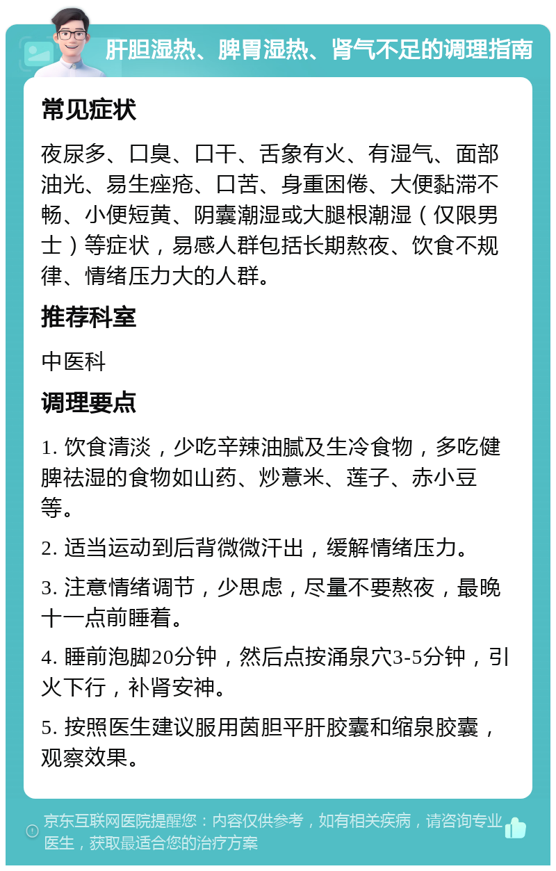 肝胆湿热、脾胃湿热、肾气不足的调理指南 常见症状 夜尿多、口臭、口干、舌象有火、有湿气、面部油光、易生痤疮、口苦、身重困倦、大便黏滞不畅、小便短黄、阴囊潮湿或大腿根潮湿（仅限男士）等症状，易感人群包括长期熬夜、饮食不规律、情绪压力大的人群。 推荐科室 中医科 调理要点 1. 饮食清淡，少吃辛辣油腻及生冷食物，多吃健脾祛湿的食物如山药、炒薏米、莲子、赤小豆等。 2. 适当运动到后背微微汗出，缓解情绪压力。 3. 注意情绪调节，少思虑，尽量不要熬夜，最晚十一点前睡着。 4. 睡前泡脚20分钟，然后点按涌泉穴3-5分钟，引火下行，补肾安神。 5. 按照医生建议服用茵胆平肝胶囊和缩泉胶囊，观察效果。