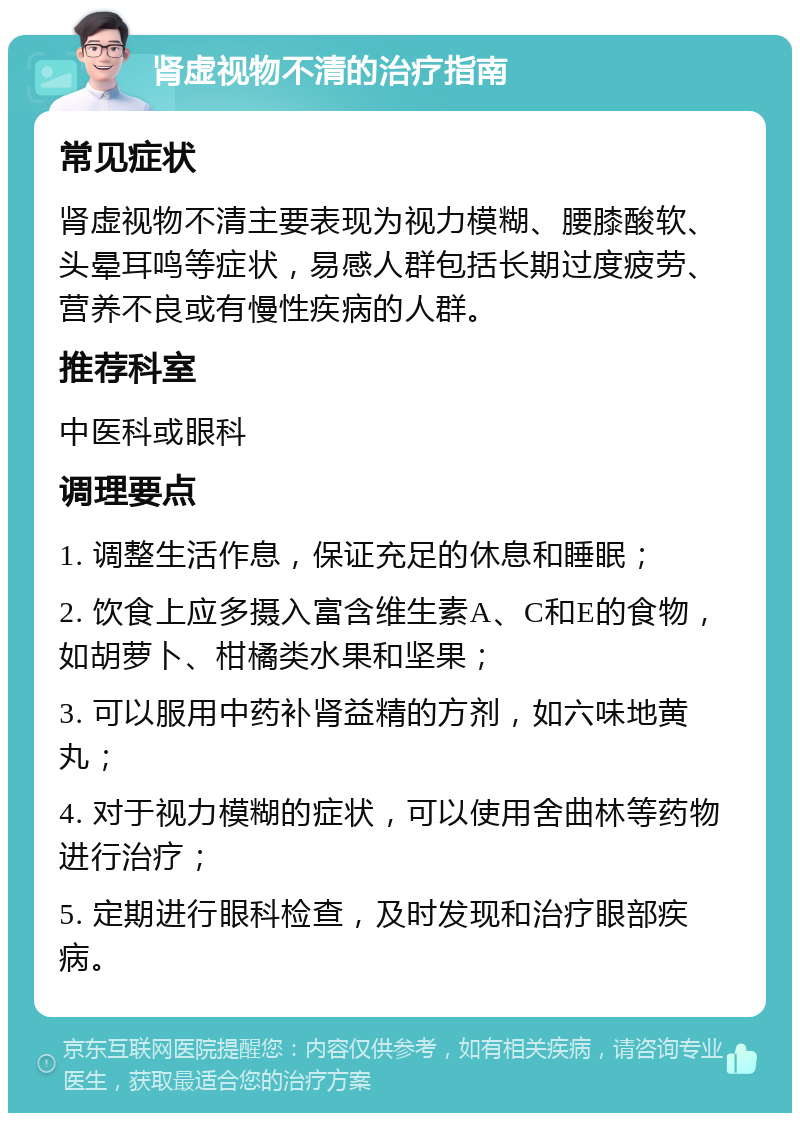 肾虚视物不清的治疗指南 常见症状 肾虚视物不清主要表现为视力模糊、腰膝酸软、头晕耳鸣等症状，易感人群包括长期过度疲劳、营养不良或有慢性疾病的人群。 推荐科室 中医科或眼科 调理要点 1. 调整生活作息，保证充足的休息和睡眠； 2. 饮食上应多摄入富含维生素A、C和E的食物，如胡萝卜、柑橘类水果和坚果； 3. 可以服用中药补肾益精的方剂，如六味地黄丸； 4. 对于视力模糊的症状，可以使用舍曲林等药物进行治疗； 5. 定期进行眼科检查，及时发现和治疗眼部疾病。