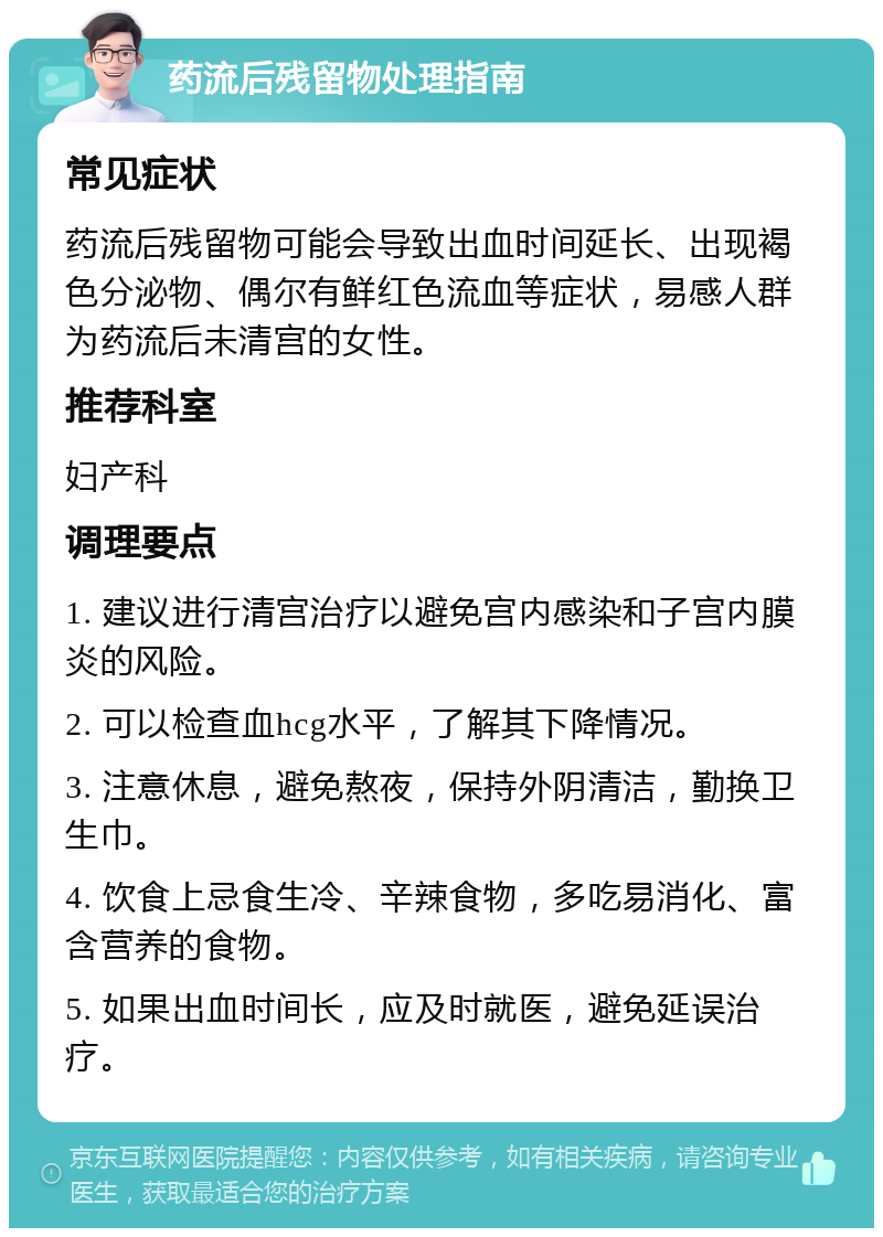 药流后残留物处理指南 常见症状 药流后残留物可能会导致出血时间延长、出现褐色分泌物、偶尔有鲜红色流血等症状，易感人群为药流后未清宫的女性。 推荐科室 妇产科 调理要点 1. 建议进行清宫治疗以避免宫内感染和子宫内膜炎的风险。 2. 可以检查血hcg水平，了解其下降情况。 3. 注意休息，避免熬夜，保持外阴清洁，勤换卫生巾。 4. 饮食上忌食生冷、辛辣食物，多吃易消化、富含营养的食物。 5. 如果出血时间长，应及时就医，避免延误治疗。