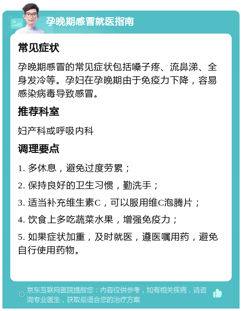 孕晚期感冒就医指南 常见症状 孕晚期感冒的常见症状包括嗓子疼、流鼻涕、全身发冷等。孕妇在孕晚期由于免疫力下降，容易感染病毒导致感冒。 推荐科室 妇产科或呼吸内科 调理要点 1. 多休息，避免过度劳累； 2. 保持良好的卫生习惯，勤洗手； 3. 适当补充维生素C，可以服用维C泡腾片； 4. 饮食上多吃蔬菜水果，增强免疫力； 5. 如果症状加重，及时就医，遵医嘱用药，避免自行使用药物。