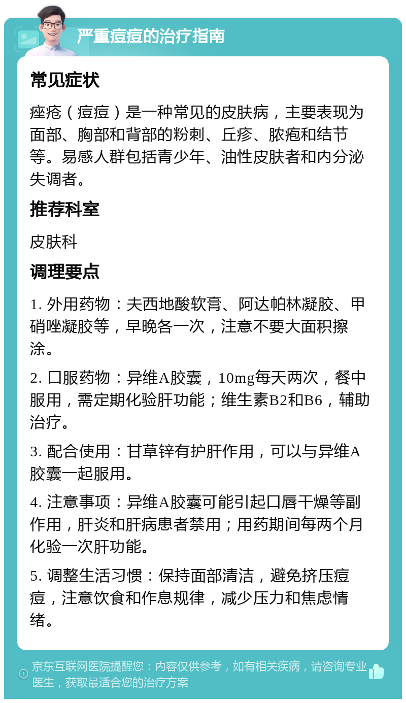 严重痘痘的治疗指南 常见症状 痤疮（痘痘）是一种常见的皮肤病，主要表现为面部、胸部和背部的粉刺、丘疹、脓疱和结节等。易感人群包括青少年、油性皮肤者和内分泌失调者。 推荐科室 皮肤科 调理要点 1. 外用药物：夫西地酸软膏、阿达帕林凝胶、甲硝唑凝胶等，早晚各一次，注意不要大面积擦涂。 2. 口服药物：异维A胶囊，10mg每天两次，餐中服用，需定期化验肝功能；维生素B2和B6，辅助治疗。 3. 配合使用：甘草锌有护肝作用，可以与异维A胶囊一起服用。 4. 注意事项：异维A胶囊可能引起口唇干燥等副作用，肝炎和肝病患者禁用；用药期间每两个月化验一次肝功能。 5. 调整生活习惯：保持面部清洁，避免挤压痘痘，注意饮食和作息规律，减少压力和焦虑情绪。