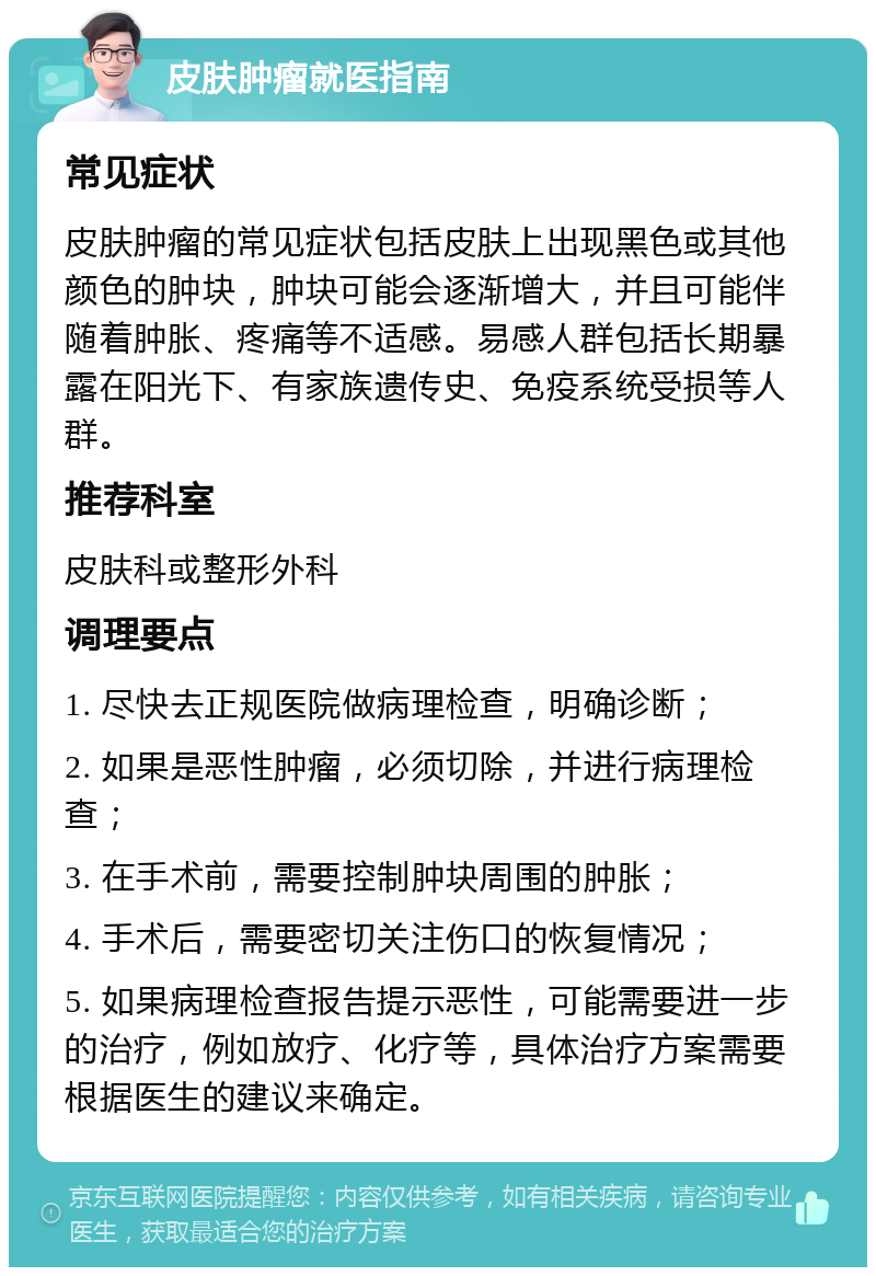 皮肤肿瘤就医指南 常见症状 皮肤肿瘤的常见症状包括皮肤上出现黑色或其他颜色的肿块，肿块可能会逐渐增大，并且可能伴随着肿胀、疼痛等不适感。易感人群包括长期暴露在阳光下、有家族遗传史、免疫系统受损等人群。 推荐科室 皮肤科或整形外科 调理要点 1. 尽快去正规医院做病理检查，明确诊断； 2. 如果是恶性肿瘤，必须切除，并进行病理检查； 3. 在手术前，需要控制肿块周围的肿胀； 4. 手术后，需要密切关注伤口的恢复情况； 5. 如果病理检查报告提示恶性，可能需要进一步的治疗，例如放疗、化疗等，具体治疗方案需要根据医生的建议来确定。