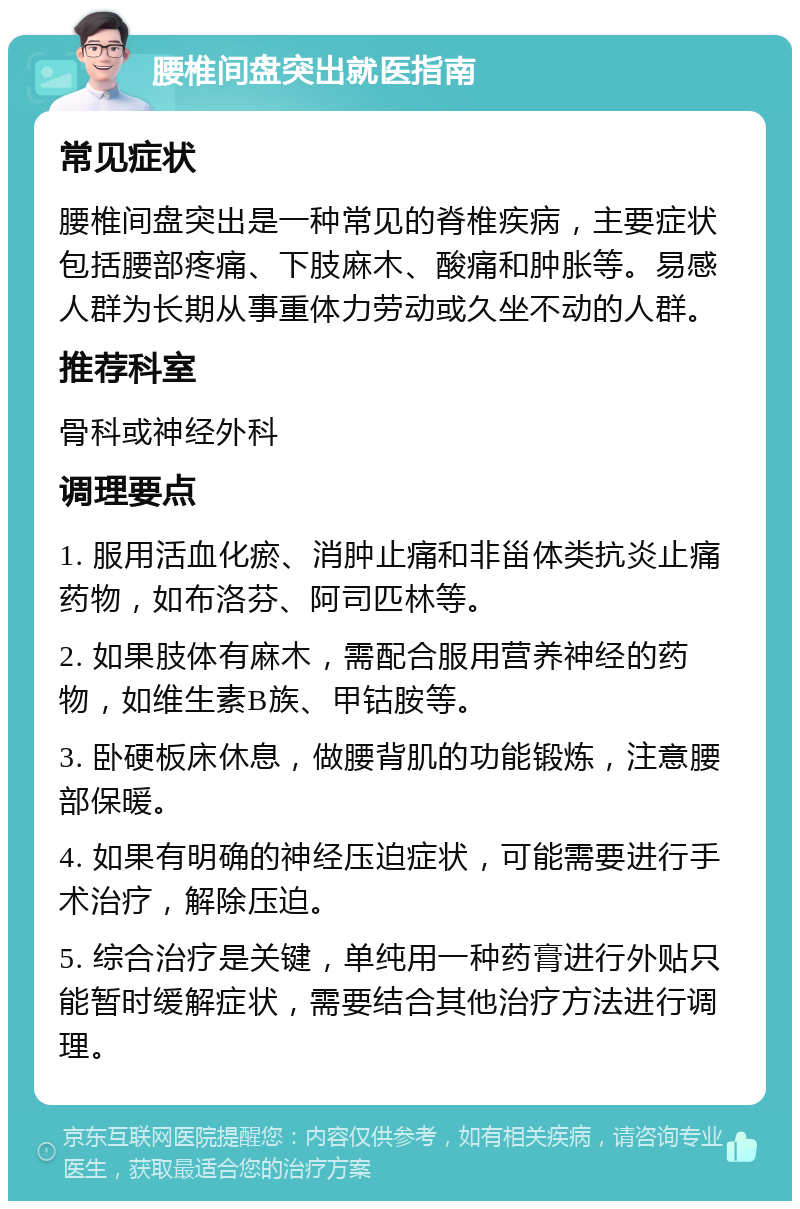 腰椎间盘突出就医指南 常见症状 腰椎间盘突出是一种常见的脊椎疾病，主要症状包括腰部疼痛、下肢麻木、酸痛和肿胀等。易感人群为长期从事重体力劳动或久坐不动的人群。 推荐科室 骨科或神经外科 调理要点 1. 服用活血化瘀、消肿止痛和非甾体类抗炎止痛药物，如布洛芬、阿司匹林等。 2. 如果肢体有麻木，需配合服用营养神经的药物，如维生素B族、甲钴胺等。 3. 卧硬板床休息，做腰背肌的功能锻炼，注意腰部保暖。 4. 如果有明确的神经压迫症状，可能需要进行手术治疗，解除压迫。 5. 综合治疗是关键，单纯用一种药膏进行外贴只能暂时缓解症状，需要结合其他治疗方法进行调理。