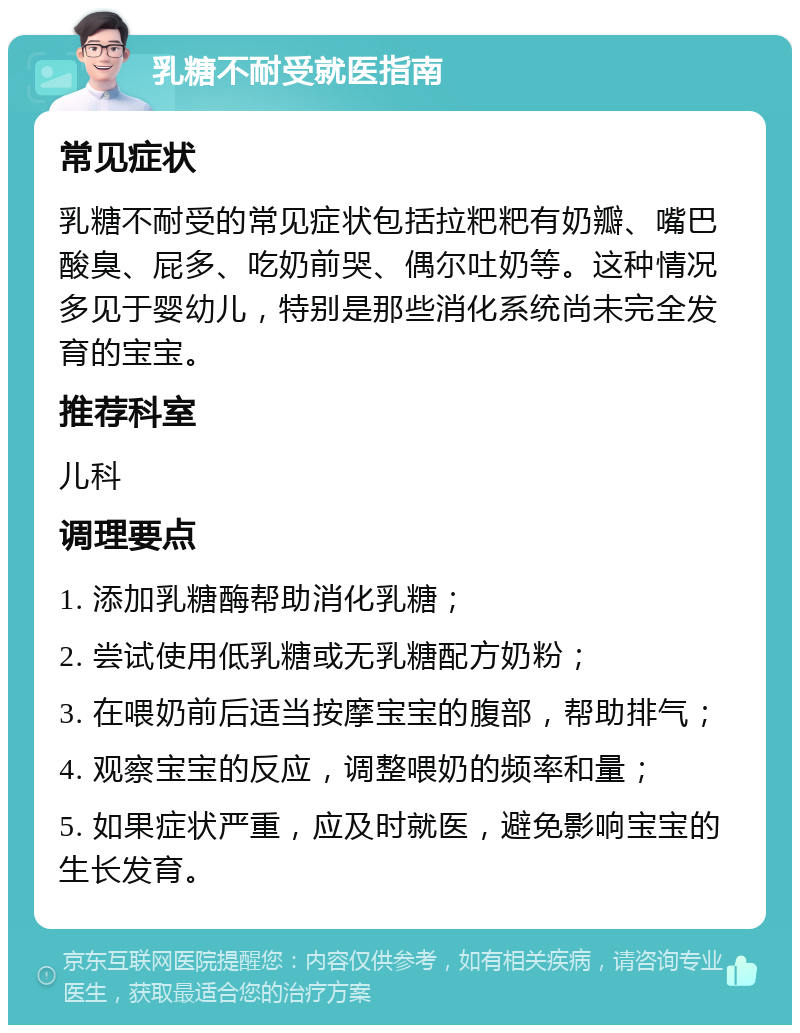 乳糖不耐受就医指南 常见症状 乳糖不耐受的常见症状包括拉粑粑有奶瓣、嘴巴酸臭、屁多、吃奶前哭、偶尔吐奶等。这种情况多见于婴幼儿，特别是那些消化系统尚未完全发育的宝宝。 推荐科室 儿科 调理要点 1. 添加乳糖酶帮助消化乳糖； 2. 尝试使用低乳糖或无乳糖配方奶粉； 3. 在喂奶前后适当按摩宝宝的腹部，帮助排气； 4. 观察宝宝的反应，调整喂奶的频率和量； 5. 如果症状严重，应及时就医，避免影响宝宝的生长发育。