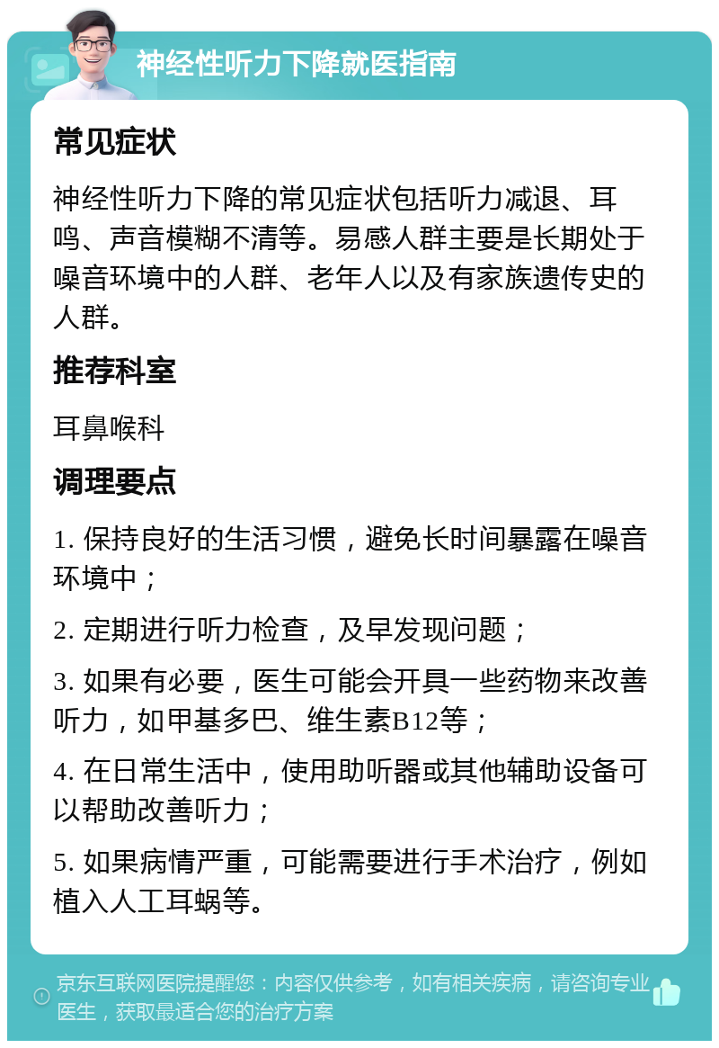 神经性听力下降就医指南 常见症状 神经性听力下降的常见症状包括听力减退、耳鸣、声音模糊不清等。易感人群主要是长期处于噪音环境中的人群、老年人以及有家族遗传史的人群。 推荐科室 耳鼻喉科 调理要点 1. 保持良好的生活习惯，避免长时间暴露在噪音环境中； 2. 定期进行听力检查，及早发现问题； 3. 如果有必要，医生可能会开具一些药物来改善听力，如甲基多巴、维生素B12等； 4. 在日常生活中，使用助听器或其他辅助设备可以帮助改善听力； 5. 如果病情严重，可能需要进行手术治疗，例如植入人工耳蜗等。