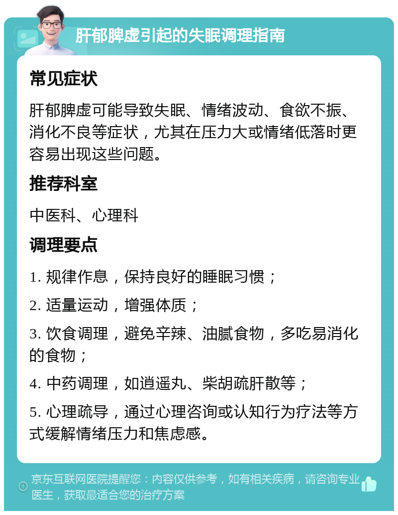 肝郁脾虚引起的失眠调理指南 常见症状 肝郁脾虚可能导致失眠、情绪波动、食欲不振、消化不良等症状，尤其在压力大或情绪低落时更容易出现这些问题。 推荐科室 中医科、心理科 调理要点 1. 规律作息，保持良好的睡眠习惯； 2. 适量运动，增强体质； 3. 饮食调理，避免辛辣、油腻食物，多吃易消化的食物； 4. 中药调理，如逍遥丸、柴胡疏肝散等； 5. 心理疏导，通过心理咨询或认知行为疗法等方式缓解情绪压力和焦虑感。