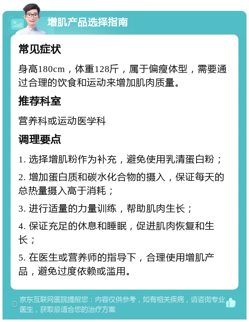 增肌产品选择指南 常见症状 身高180cm，体重128斤，属于偏瘦体型，需要通过合理的饮食和运动来增加肌肉质量。 推荐科室 营养科或运动医学科 调理要点 1. 选择增肌粉作为补充，避免使用乳清蛋白粉； 2. 增加蛋白质和碳水化合物的摄入，保证每天的总热量摄入高于消耗； 3. 进行适量的力量训练，帮助肌肉生长； 4. 保证充足的休息和睡眠，促进肌肉恢复和生长； 5. 在医生或营养师的指导下，合理使用增肌产品，避免过度依赖或滥用。