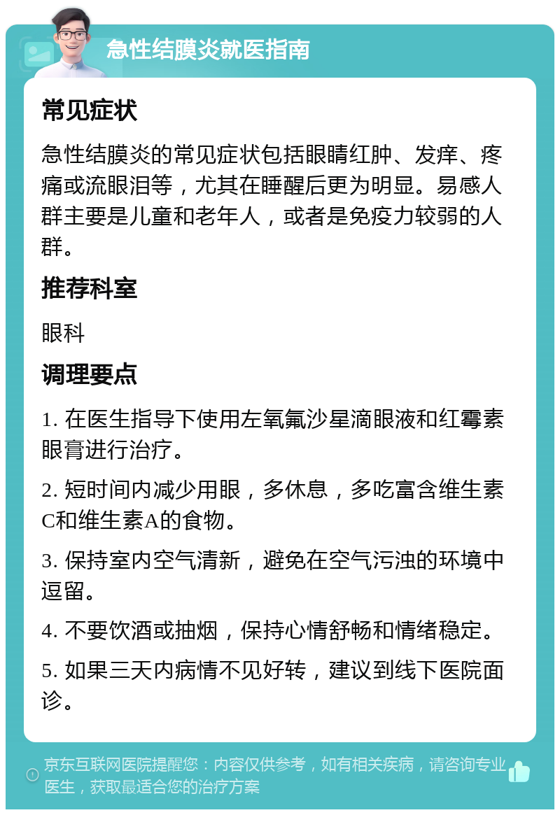 急性结膜炎就医指南 常见症状 急性结膜炎的常见症状包括眼睛红肿、发痒、疼痛或流眼泪等，尤其在睡醒后更为明显。易感人群主要是儿童和老年人，或者是免疫力较弱的人群。 推荐科室 眼科 调理要点 1. 在医生指导下使用左氧氟沙星滴眼液和红霉素眼膏进行治疗。 2. 短时间内减少用眼，多休息，多吃富含维生素C和维生素A的食物。 3. 保持室内空气清新，避免在空气污浊的环境中逗留。 4. 不要饮酒或抽烟，保持心情舒畅和情绪稳定。 5. 如果三天内病情不见好转，建议到线下医院面诊。