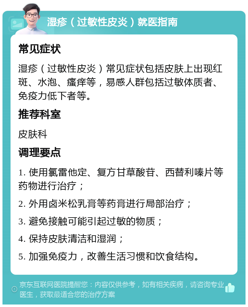 湿疹（过敏性皮炎）就医指南 常见症状 湿疹（过敏性皮炎）常见症状包括皮肤上出现红斑、水泡、瘙痒等，易感人群包括过敏体质者、免疫力低下者等。 推荐科室 皮肤科 调理要点 1. 使用氯雷他定、复方甘草酸苷、西替利嗪片等药物进行治疗； 2. 外用卤米松乳膏等药膏进行局部治疗； 3. 避免接触可能引起过敏的物质； 4. 保持皮肤清洁和湿润； 5. 加强免疫力，改善生活习惯和饮食结构。