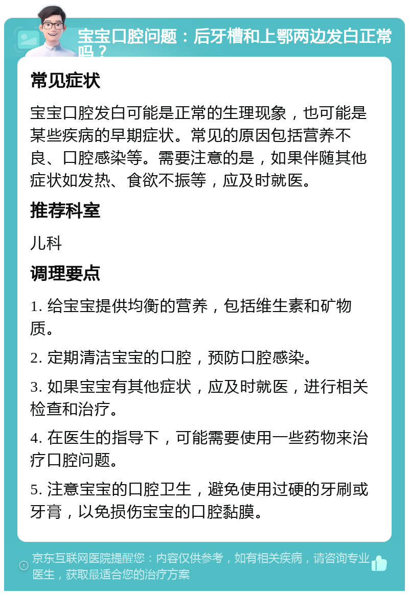 宝宝口腔问题：后牙槽和上鄂两边发白正常吗？ 常见症状 宝宝口腔发白可能是正常的生理现象，也可能是某些疾病的早期症状。常见的原因包括营养不良、口腔感染等。需要注意的是，如果伴随其他症状如发热、食欲不振等，应及时就医。 推荐科室 儿科 调理要点 1. 给宝宝提供均衡的营养，包括维生素和矿物质。 2. 定期清洁宝宝的口腔，预防口腔感染。 3. 如果宝宝有其他症状，应及时就医，进行相关检查和治疗。 4. 在医生的指导下，可能需要使用一些药物来治疗口腔问题。 5. 注意宝宝的口腔卫生，避免使用过硬的牙刷或牙膏，以免损伤宝宝的口腔黏膜。