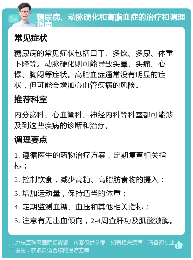 糖尿病、动脉硬化和高脂血症的治疗和调理指南 常见症状 糖尿病的常见症状包括口干、多饮、多尿、体重下降等。动脉硬化则可能导致头晕、头痛、心悸、胸闷等症状。高脂血症通常没有明显的症状，但可能会增加心血管疾病的风险。 推荐科室 内分泌科、心血管科、神经内科等科室都可能涉及到这些疾病的诊断和治疗。 调理要点 1. 遵循医生的药物治疗方案，定期复查相关指标； 2. 控制饮食，减少高糖、高脂肪食物的摄入； 3. 增加运动量，保持适当的体重； 4. 定期监测血糖、血压和其他相关指标； 5. 注意有无出血倾向，2-4周查肝功及肌酸激酶。