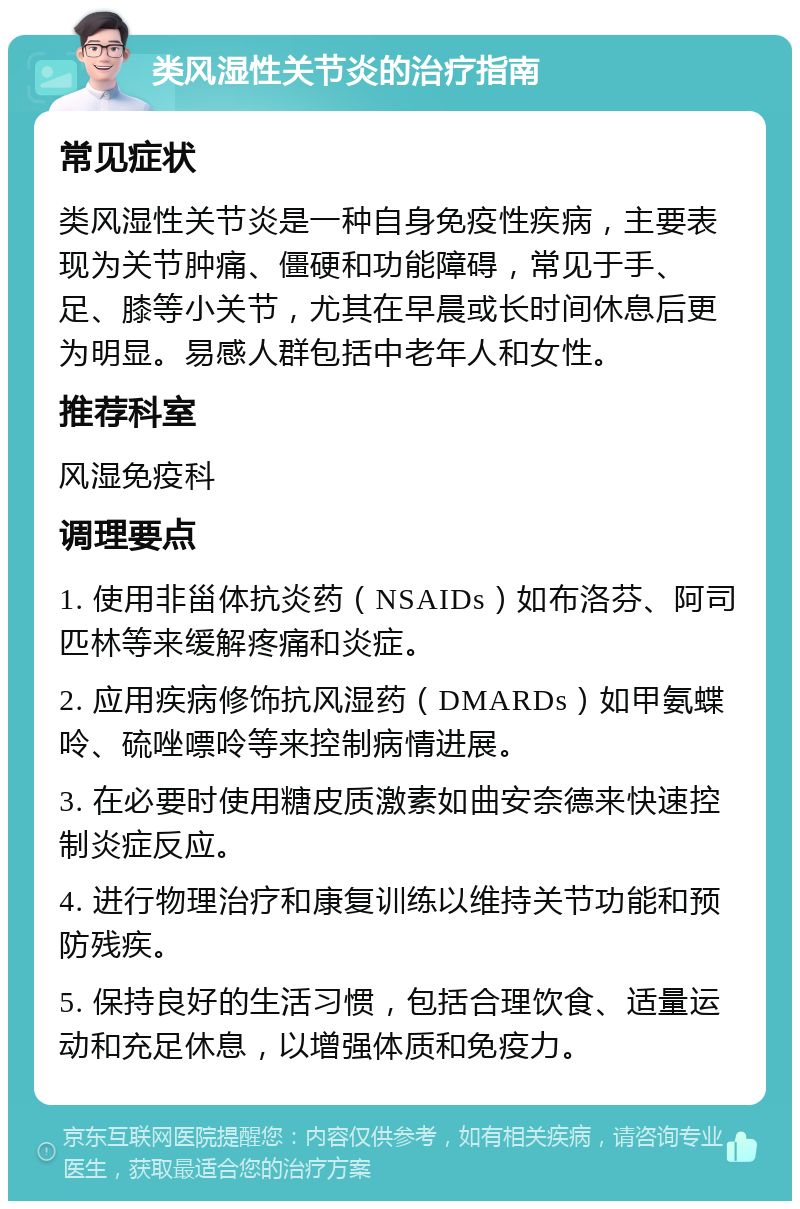 类风湿性关节炎的治疗指南 常见症状 类风湿性关节炎是一种自身免疫性疾病，主要表现为关节肿痛、僵硬和功能障碍，常见于手、足、膝等小关节，尤其在早晨或长时间休息后更为明显。易感人群包括中老年人和女性。 推荐科室 风湿免疫科 调理要点 1. 使用非甾体抗炎药（NSAIDs）如布洛芬、阿司匹林等来缓解疼痛和炎症。 2. 应用疾病修饰抗风湿药（DMARDs）如甲氨蝶呤、硫唑嘌呤等来控制病情进展。 3. 在必要时使用糖皮质激素如曲安奈德来快速控制炎症反应。 4. 进行物理治疗和康复训练以维持关节功能和预防残疾。 5. 保持良好的生活习惯，包括合理饮食、适量运动和充足休息，以增强体质和免疫力。