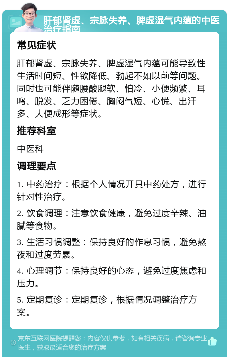 肝郁肾虚、宗脉失养、脾虚湿气内蕴的中医治疗指南 常见症状 肝郁肾虚、宗脉失养、脾虚湿气内蕴可能导致性生活时间短、性欲降低、勃起不如以前等问题。同时也可能伴随腰酸腿软、怕冷、小便频繁、耳鸣、脱发、乏力困倦、胸闷气短、心慌、出汗多、大便成形等症状。 推荐科室 中医科 调理要点 1. 中药治疗：根据个人情况开具中药处方，进行针对性治疗。 2. 饮食调理：注意饮食健康，避免过度辛辣、油腻等食物。 3. 生活习惯调整：保持良好的作息习惯，避免熬夜和过度劳累。 4. 心理调节：保持良好的心态，避免过度焦虑和压力。 5. 定期复诊：定期复诊，根据情况调整治疗方案。