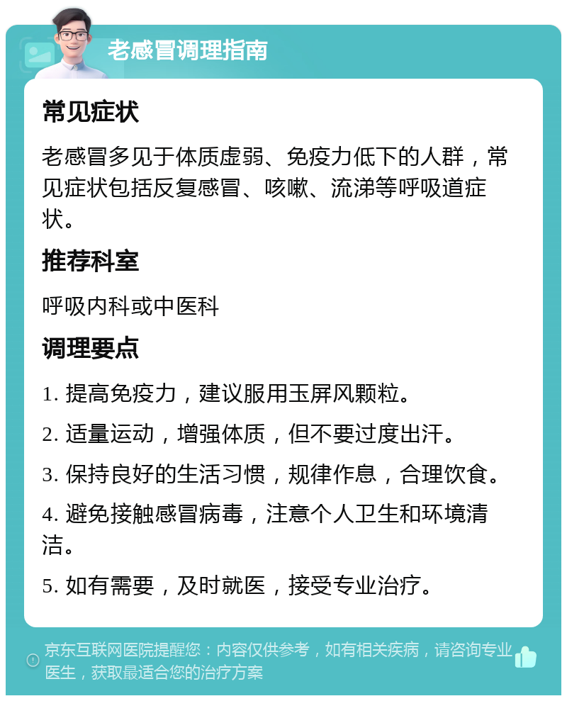 老感冒调理指南 常见症状 老感冒多见于体质虚弱、免疫力低下的人群，常见症状包括反复感冒、咳嗽、流涕等呼吸道症状。 推荐科室 呼吸内科或中医科 调理要点 1. 提高免疫力，建议服用玉屏风颗粒。 2. 适量运动，增强体质，但不要过度出汗。 3. 保持良好的生活习惯，规律作息，合理饮食。 4. 避免接触感冒病毒，注意个人卫生和环境清洁。 5. 如有需要，及时就医，接受专业治疗。