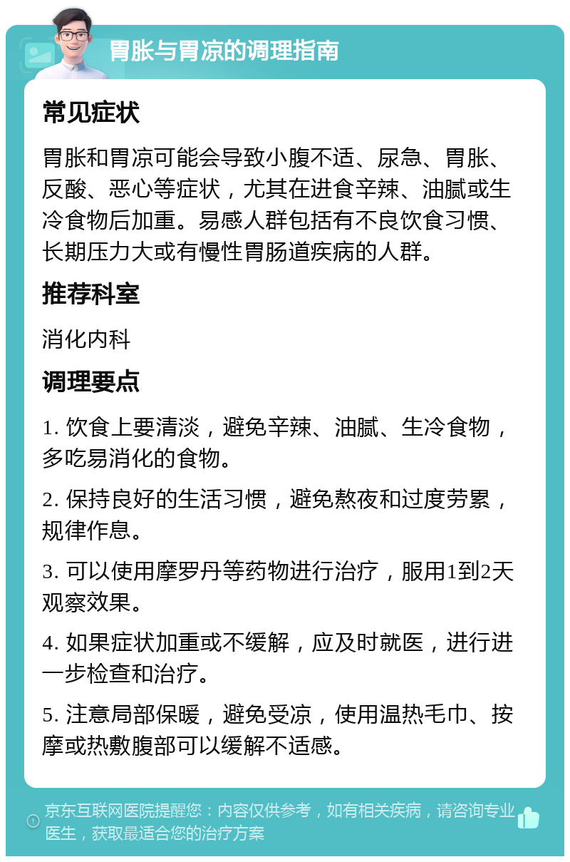 胃胀与胃凉的调理指南 常见症状 胃胀和胃凉可能会导致小腹不适、尿急、胃胀、反酸、恶心等症状，尤其在进食辛辣、油腻或生冷食物后加重。易感人群包括有不良饮食习惯、长期压力大或有慢性胃肠道疾病的人群。 推荐科室 消化内科 调理要点 1. 饮食上要清淡，避免辛辣、油腻、生冷食物，多吃易消化的食物。 2. 保持良好的生活习惯，避免熬夜和过度劳累，规律作息。 3. 可以使用摩罗丹等药物进行治疗，服用1到2天观察效果。 4. 如果症状加重或不缓解，应及时就医，进行进一步检查和治疗。 5. 注意局部保暖，避免受凉，使用温热毛巾、按摩或热敷腹部可以缓解不适感。