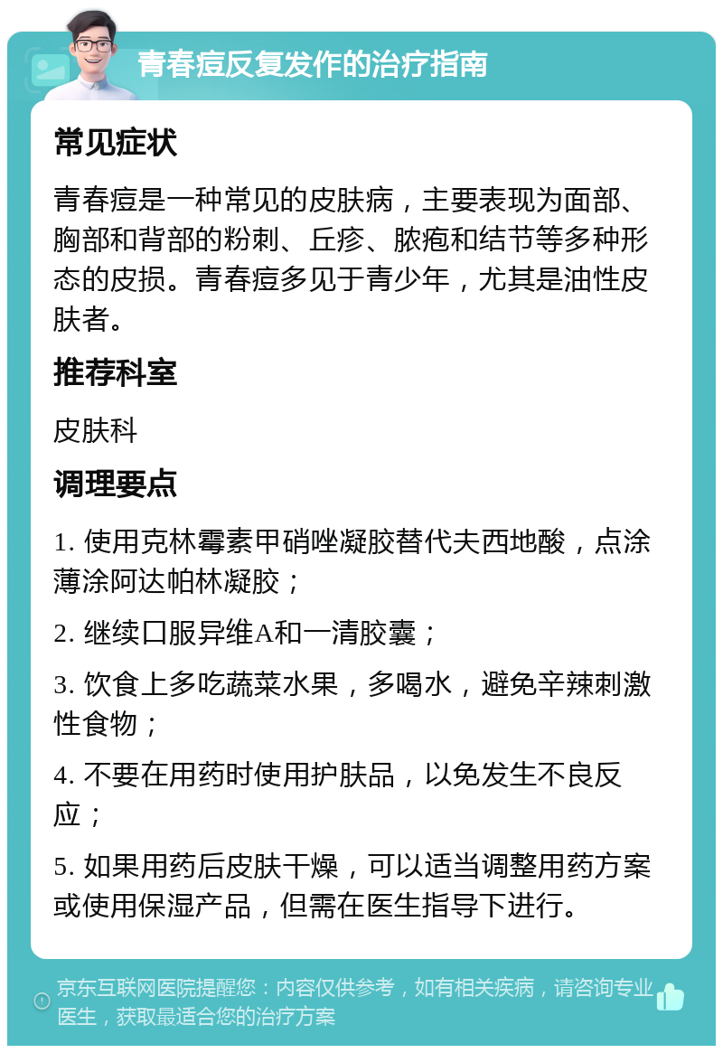 青春痘反复发作的治疗指南 常见症状 青春痘是一种常见的皮肤病，主要表现为面部、胸部和背部的粉刺、丘疹、脓疱和结节等多种形态的皮损。青春痘多见于青少年，尤其是油性皮肤者。 推荐科室 皮肤科 调理要点 1. 使用克林霉素甲硝唑凝胶替代夫西地酸，点涂薄涂阿达帕林凝胶； 2. 继续口服异维A和一清胶囊； 3. 饮食上多吃蔬菜水果，多喝水，避免辛辣刺激性食物； 4. 不要在用药时使用护肤品，以免发生不良反应； 5. 如果用药后皮肤干燥，可以适当调整用药方案或使用保湿产品，但需在医生指导下进行。