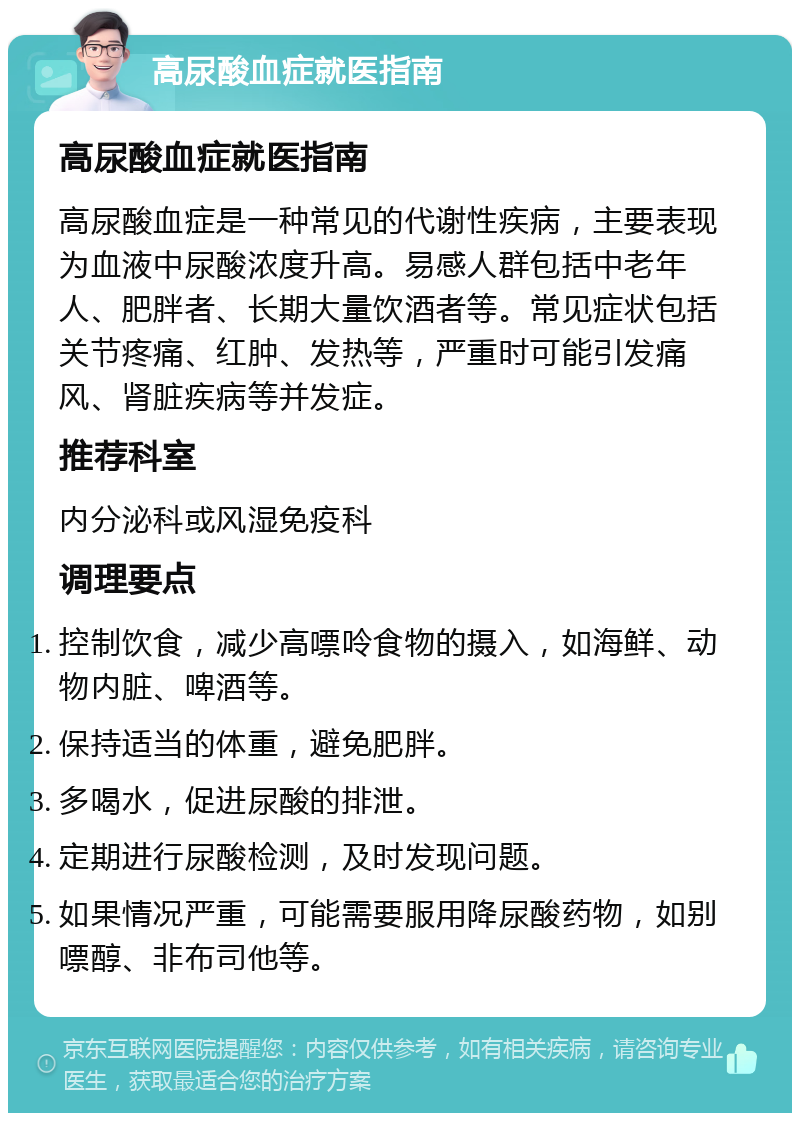 高尿酸血症就医指南 高尿酸血症就医指南 高尿酸血症是一种常见的代谢性疾病，主要表现为血液中尿酸浓度升高。易感人群包括中老年人、肥胖者、长期大量饮酒者等。常见症状包括关节疼痛、红肿、发热等，严重时可能引发痛风、肾脏疾病等并发症。 推荐科室 内分泌科或风湿免疫科 调理要点 控制饮食，减少高嘌呤食物的摄入，如海鲜、动物内脏、啤酒等。 保持适当的体重，避免肥胖。 多喝水，促进尿酸的排泄。 定期进行尿酸检测，及时发现问题。 如果情况严重，可能需要服用降尿酸药物，如别嘌醇、非布司他等。