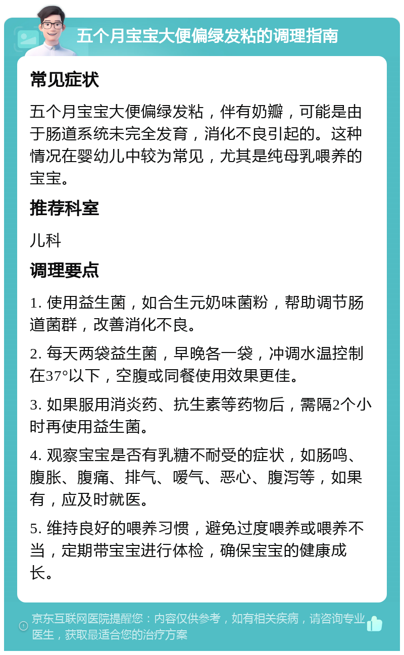 五个月宝宝大便偏绿发粘的调理指南 常见症状 五个月宝宝大便偏绿发粘，伴有奶瓣，可能是由于肠道系统未完全发育，消化不良引起的。这种情况在婴幼儿中较为常见，尤其是纯母乳喂养的宝宝。 推荐科室 儿科 调理要点 1. 使用益生菌，如合生元奶味菌粉，帮助调节肠道菌群，改善消化不良。 2. 每天两袋益生菌，早晚各一袋，冲调水温控制在37°以下，空腹或同餐使用效果更佳。 3. 如果服用消炎药、抗生素等药物后，需隔2个小时再使用益生菌。 4. 观察宝宝是否有乳糖不耐受的症状，如肠鸣、腹胀、腹痛、排气、嗳气、恶心、腹泻等，如果有，应及时就医。 5. 维持良好的喂养习惯，避免过度喂养或喂养不当，定期带宝宝进行体检，确保宝宝的健康成长。