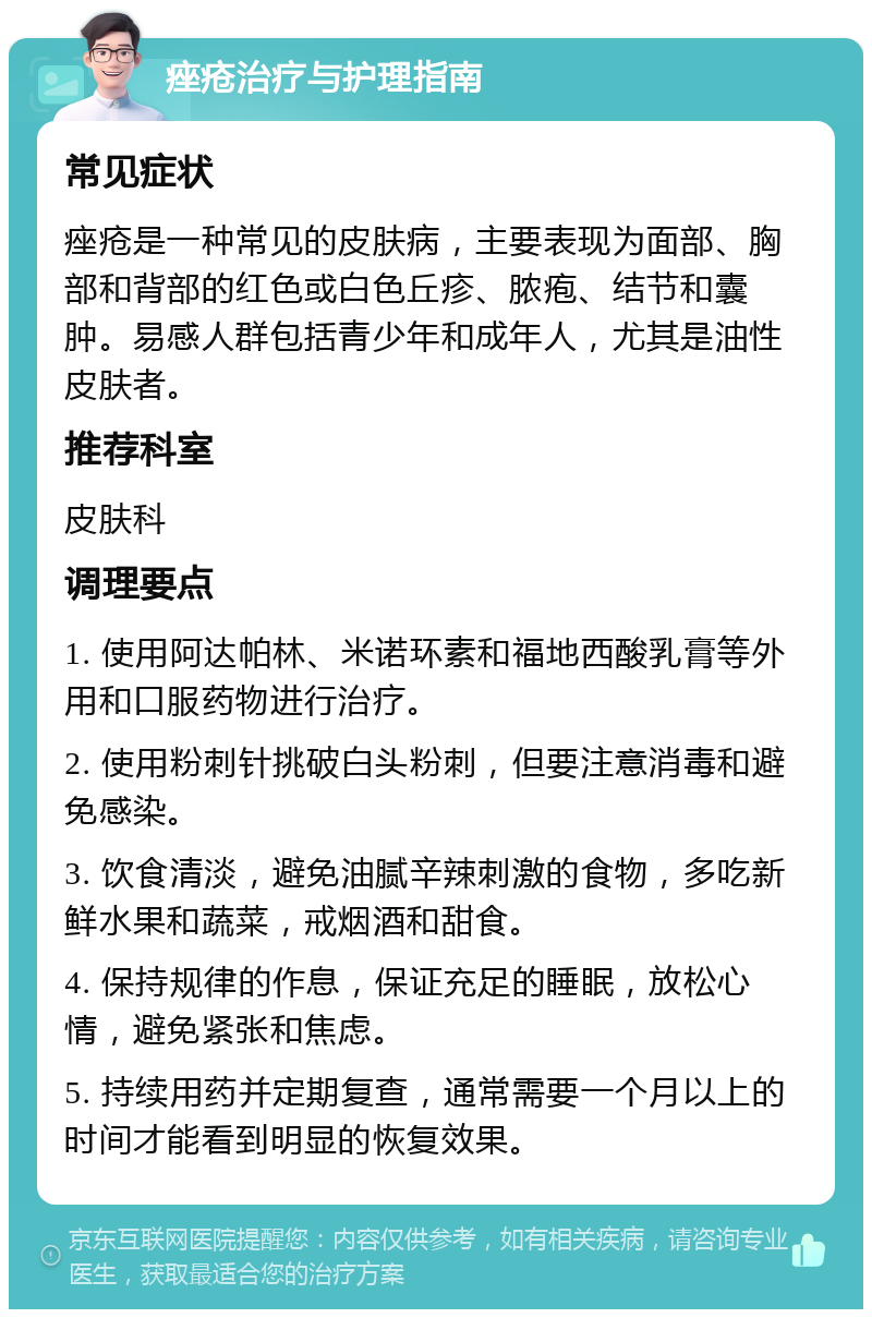 痤疮治疗与护理指南 常见症状 痤疮是一种常见的皮肤病，主要表现为面部、胸部和背部的红色或白色丘疹、脓疱、结节和囊肿。易感人群包括青少年和成年人，尤其是油性皮肤者。 推荐科室 皮肤科 调理要点 1. 使用阿达帕林、米诺环素和福地西酸乳膏等外用和口服药物进行治疗。 2. 使用粉刺针挑破白头粉刺，但要注意消毒和避免感染。 3. 饮食清淡，避免油腻辛辣刺激的食物，多吃新鲜水果和蔬菜，戒烟酒和甜食。 4. 保持规律的作息，保证充足的睡眠，放松心情，避免紧张和焦虑。 5. 持续用药并定期复查，通常需要一个月以上的时间才能看到明显的恢复效果。