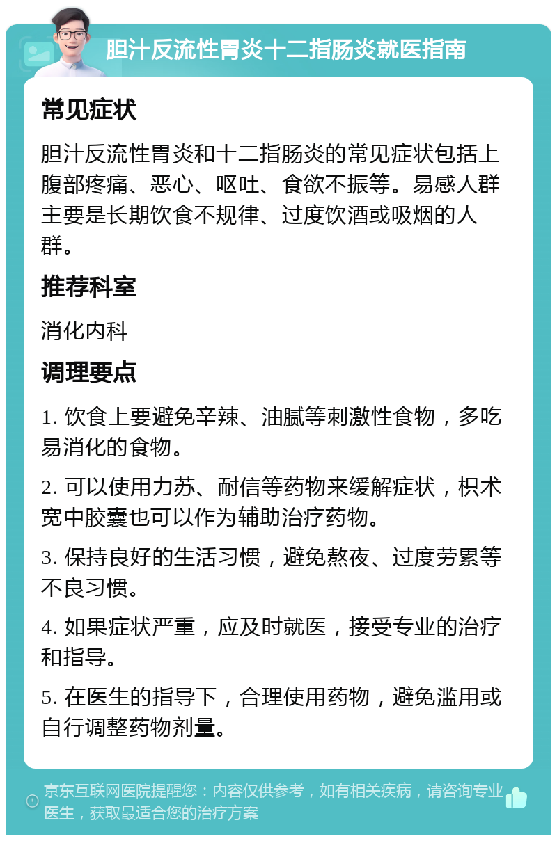 胆汁反流性胃炎十二指肠炎就医指南 常见症状 胆汁反流性胃炎和十二指肠炎的常见症状包括上腹部疼痛、恶心、呕吐、食欲不振等。易感人群主要是长期饮食不规律、过度饮酒或吸烟的人群。 推荐科室 消化内科 调理要点 1. 饮食上要避免辛辣、油腻等刺激性食物，多吃易消化的食物。 2. 可以使用力苏、耐信等药物来缓解症状，枳术宽中胶囊也可以作为辅助治疗药物。 3. 保持良好的生活习惯，避免熬夜、过度劳累等不良习惯。 4. 如果症状严重，应及时就医，接受专业的治疗和指导。 5. 在医生的指导下，合理使用药物，避免滥用或自行调整药物剂量。