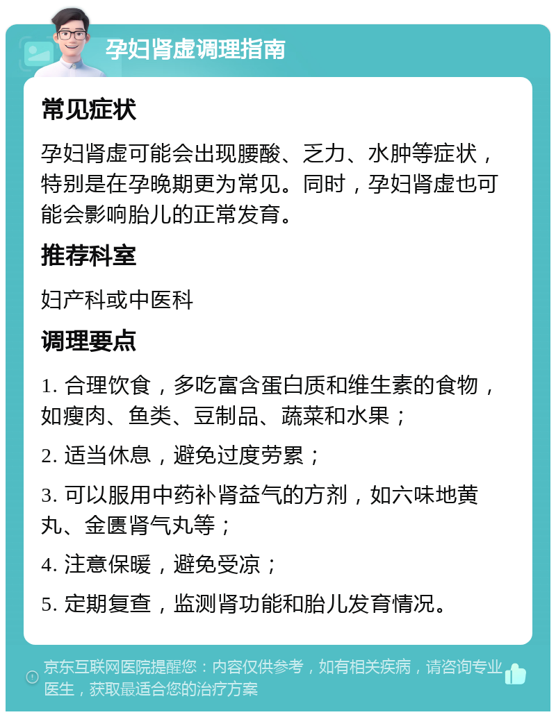 孕妇肾虚调理指南 常见症状 孕妇肾虚可能会出现腰酸、乏力、水肿等症状，特别是在孕晚期更为常见。同时，孕妇肾虚也可能会影响胎儿的正常发育。 推荐科室 妇产科或中医科 调理要点 1. 合理饮食，多吃富含蛋白质和维生素的食物，如瘦肉、鱼类、豆制品、蔬菜和水果； 2. 适当休息，避免过度劳累； 3. 可以服用中药补肾益气的方剂，如六味地黄丸、金匮肾气丸等； 4. 注意保暖，避免受凉； 5. 定期复查，监测肾功能和胎儿发育情况。