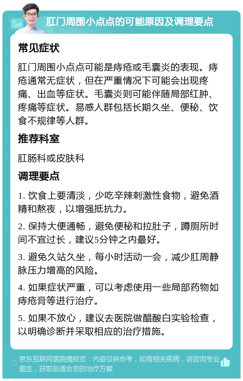 肛门周围小点点的可能原因及调理要点 常见症状 肛门周围小点点可能是痔疮或毛囊炎的表现。痔疮通常无症状，但在严重情况下可能会出现疼痛、出血等症状。毛囊炎则可能伴随局部红肿、疼痛等症状。易感人群包括长期久坐、便秘、饮食不规律等人群。 推荐科室 肛肠科或皮肤科 调理要点 1. 饮食上要清淡，少吃辛辣刺激性食物，避免酒精和熬夜，以增强抵抗力。 2. 保持大便通畅，避免便秘和拉肚子，蹲厕所时间不宜过长，建议5分钟之内最好。 3. 避免久站久坐，每小时活动一会，减少肛周静脉压力增高的风险。 4. 如果症状严重，可以考虑使用一些局部药物如痔疮膏等进行治疗。 5. 如果不放心，建议去医院做醋酸白实验检查，以明确诊断并采取相应的治疗措施。