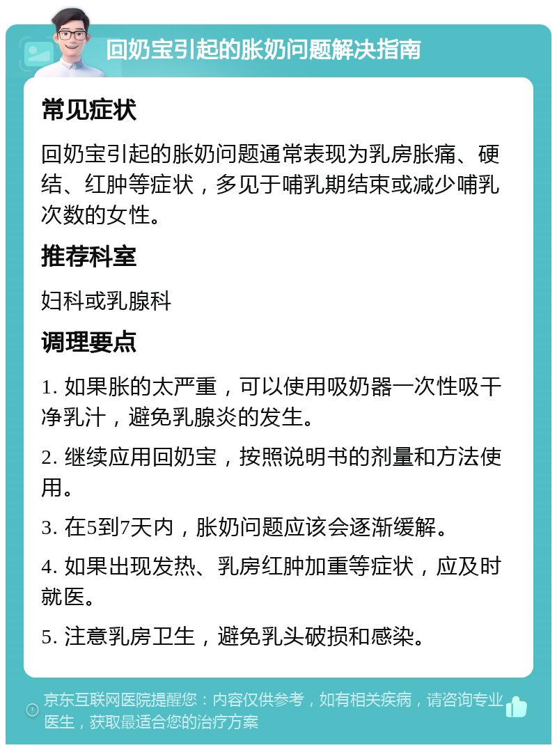 回奶宝引起的胀奶问题解决指南 常见症状 回奶宝引起的胀奶问题通常表现为乳房胀痛、硬结、红肿等症状，多见于哺乳期结束或减少哺乳次数的女性。 推荐科室 妇科或乳腺科 调理要点 1. 如果胀的太严重，可以使用吸奶器一次性吸干净乳汁，避免乳腺炎的发生。 2. 继续应用回奶宝，按照说明书的剂量和方法使用。 3. 在5到7天内，胀奶问题应该会逐渐缓解。 4. 如果出现发热、乳房红肿加重等症状，应及时就医。 5. 注意乳房卫生，避免乳头破损和感染。