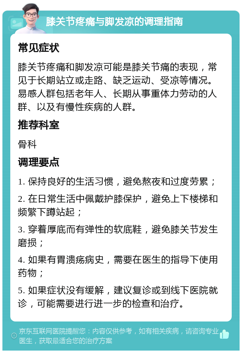 膝关节疼痛与脚发凉的调理指南 常见症状 膝关节疼痛和脚发凉可能是膝关节痛的表现，常见于长期站立或走路、缺乏运动、受凉等情况。易感人群包括老年人、长期从事重体力劳动的人群、以及有慢性疾病的人群。 推荐科室 骨科 调理要点 1. 保持良好的生活习惯，避免熬夜和过度劳累； 2. 在日常生活中佩戴护膝保护，避免上下楼梯和频繁下蹲站起； 3. 穿着厚底而有弹性的软底鞋，避免膝关节发生磨损； 4. 如果有胃溃疡病史，需要在医生的指导下使用药物； 5. 如果症状没有缓解，建议复诊或到线下医院就诊，可能需要进行进一步的检查和治疗。