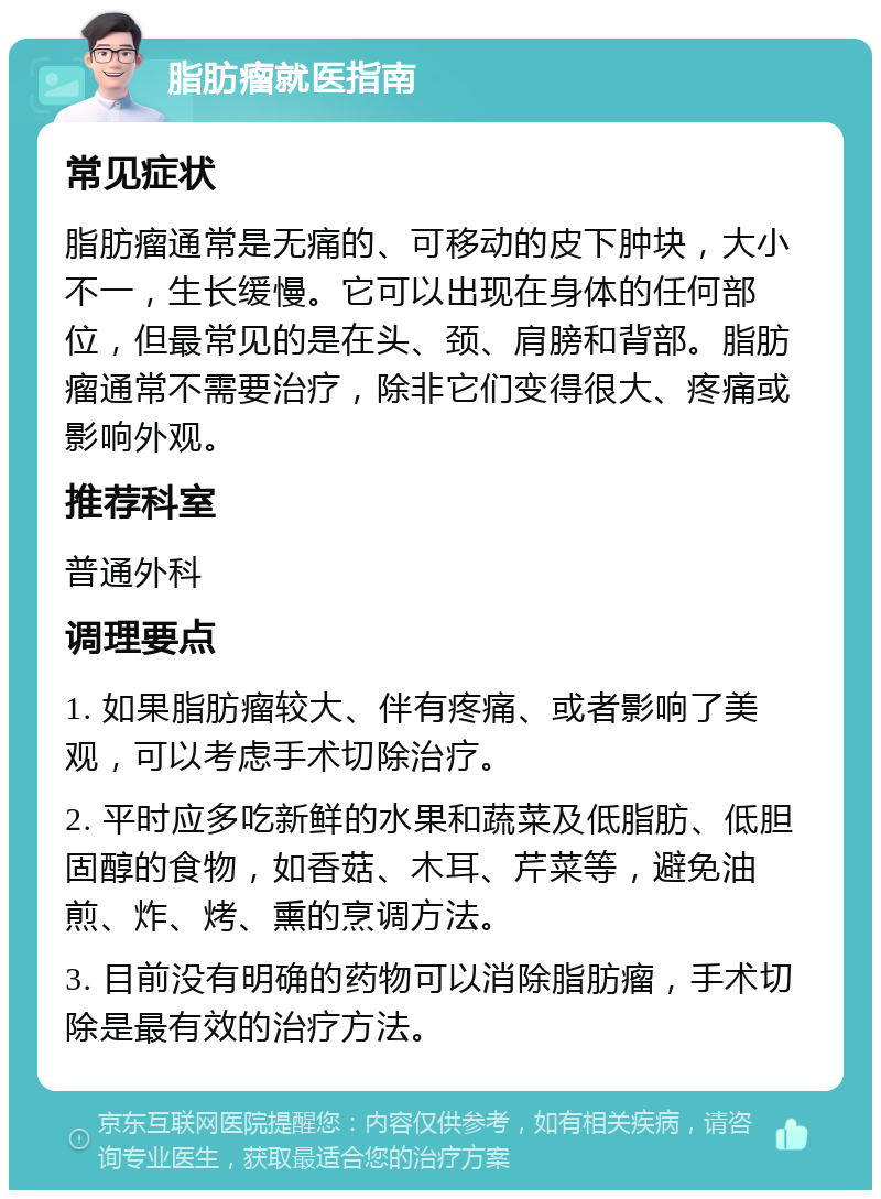 脂肪瘤就医指南 常见症状 脂肪瘤通常是无痛的、可移动的皮下肿块，大小不一，生长缓慢。它可以出现在身体的任何部位，但最常见的是在头、颈、肩膀和背部。脂肪瘤通常不需要治疗，除非它们变得很大、疼痛或影响外观。 推荐科室 普通外科 调理要点 1. 如果脂肪瘤较大、伴有疼痛、或者影响了美观，可以考虑手术切除治疗。 2. 平时应多吃新鲜的水果和蔬菜及低脂肪、低胆固醇的食物，如香菇、木耳、芹菜等，避免油煎、炸、烤、熏的烹调方法。 3. 目前没有明确的药物可以消除脂肪瘤，手术切除是最有效的治疗方法。