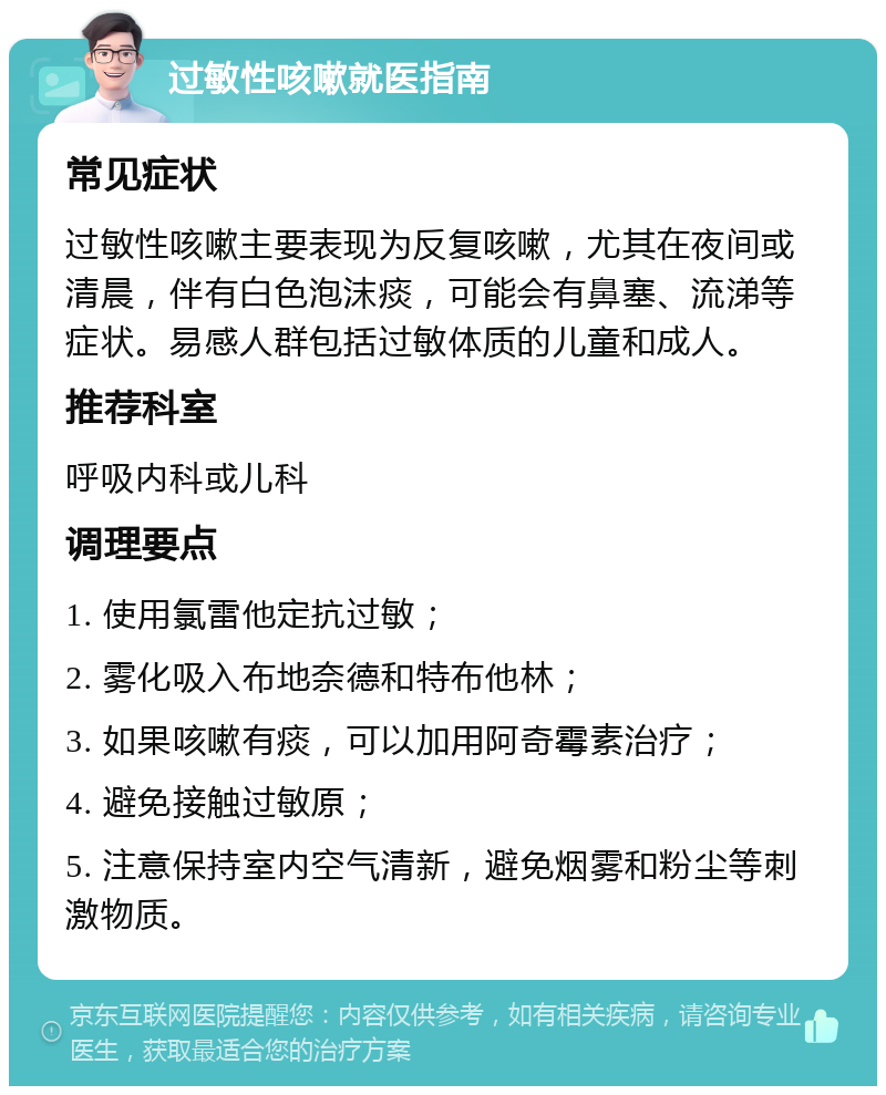 过敏性咳嗽就医指南 常见症状 过敏性咳嗽主要表现为反复咳嗽，尤其在夜间或清晨，伴有白色泡沫痰，可能会有鼻塞、流涕等症状。易感人群包括过敏体质的儿童和成人。 推荐科室 呼吸内科或儿科 调理要点 1. 使用氯雷他定抗过敏； 2. 雾化吸入布地奈德和特布他林； 3. 如果咳嗽有痰，可以加用阿奇霉素治疗； 4. 避免接触过敏原； 5. 注意保持室内空气清新，避免烟雾和粉尘等刺激物质。