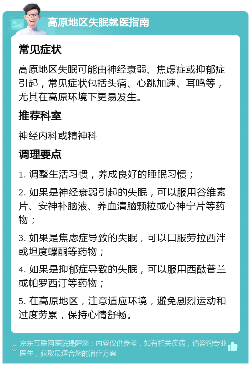 高原地区失眠就医指南 常见症状 高原地区失眠可能由神经衰弱、焦虑症或抑郁症引起，常见症状包括头痛、心跳加速、耳鸣等，尤其在高原环境下更易发生。 推荐科室 神经内科或精神科 调理要点 1. 调整生活习惯，养成良好的睡眠习惯； 2. 如果是神经衰弱引起的失眠，可以服用谷维素片、安神补脑液、养血清脑颗粒或心神宁片等药物； 3. 如果是焦虑症导致的失眠，可以口服劳拉西泮或坦度螺酮等药物； 4. 如果是抑郁症导致的失眠，可以服用西酞普兰或帕罗西汀等药物； 5. 在高原地区，注意适应环境，避免剧烈运动和过度劳累，保持心情舒畅。