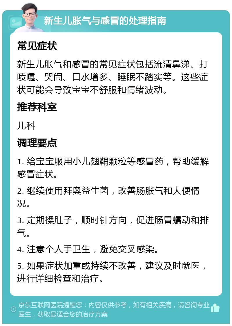 新生儿胀气与感冒的处理指南 常见症状 新生儿胀气和感冒的常见症状包括流清鼻涕、打喷嚏、哭闹、口水增多、睡眠不踏实等。这些症状可能会导致宝宝不舒服和情绪波动。 推荐科室 儿科 调理要点 1. 给宝宝服用小儿翅鞘颗粒等感冒药，帮助缓解感冒症状。 2. 继续使用拜奥益生菌，改善肠胀气和大便情况。 3. 定期揉肚子，顺时针方向，促进肠胃蠕动和排气。 4. 注意个人手卫生，避免交叉感染。 5. 如果症状加重或持续不改善，建议及时就医，进行详细检查和治疗。