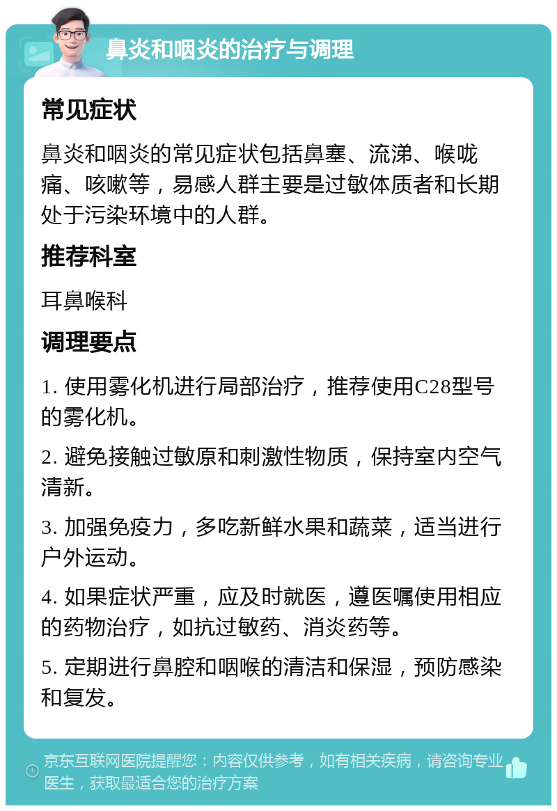 鼻炎和咽炎的治疗与调理 常见症状 鼻炎和咽炎的常见症状包括鼻塞、流涕、喉咙痛、咳嗽等，易感人群主要是过敏体质者和长期处于污染环境中的人群。 推荐科室 耳鼻喉科 调理要点 1. 使用雾化机进行局部治疗，推荐使用C28型号的雾化机。 2. 避免接触过敏原和刺激性物质，保持室内空气清新。 3. 加强免疫力，多吃新鲜水果和蔬菜，适当进行户外运动。 4. 如果症状严重，应及时就医，遵医嘱使用相应的药物治疗，如抗过敏药、消炎药等。 5. 定期进行鼻腔和咽喉的清洁和保湿，预防感染和复发。