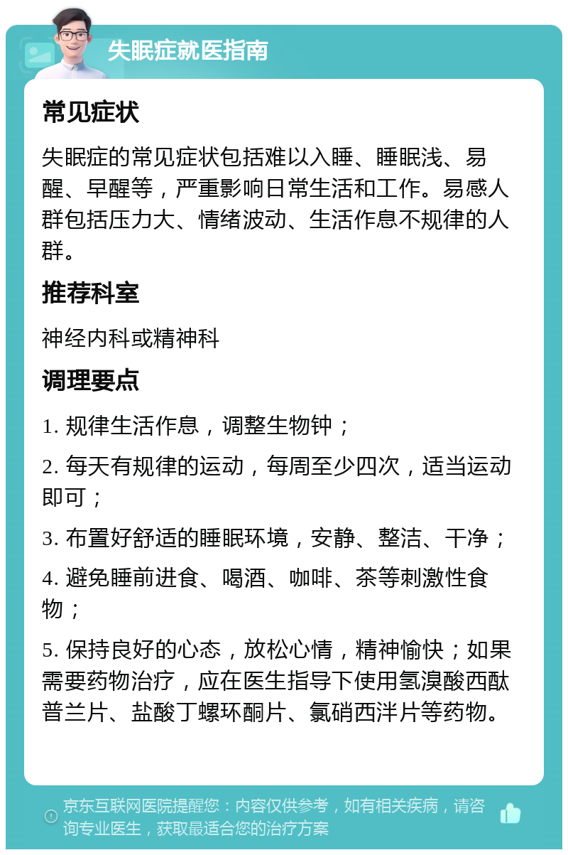 失眠症就医指南 常见症状 失眠症的常见症状包括难以入睡、睡眠浅、易醒、早醒等，严重影响日常生活和工作。易感人群包括压力大、情绪波动、生活作息不规律的人群。 推荐科室 神经内科或精神科 调理要点 1. 规律生活作息，调整生物钟； 2. 每天有规律的运动，每周至少四次，适当运动即可； 3. 布置好舒适的睡眠环境，安静、整洁、干净； 4. 避免睡前进食、喝酒、咖啡、茶等刺激性食物； 5. 保持良好的心态，放松心情，精神愉快；如果需要药物治疗，应在医生指导下使用氢溴酸西酞普兰片、盐酸丁螺环酮片、氯硝西泮片等药物。